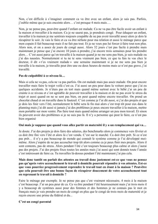 34
Non, c’est difficile à s’imaginer comment ca va être avec un enfant, alors je sais pas. Parfois,
j’oublie même que je suis enceinte alors… c’est presque 4 mois mais….
Non, je ne pense pas, peut-être quand l’enfant est malade. Ca ne va pas être facile avoir un enfant à
la maison et travailler à la maison. Ca je ne saurai pas, je prendrais congé. Pour éduquer un enfant,
travailler à la maison je me sentirais toujours coupable de ne pas avoir travaillé assez alors je dois le
récupérer le soir. Je vais le faire et ca va être néfaste pour ma relation et aussi le ménage parce que
mon copain il fait beaucoup mais il ne fait pas tout. Et je ne veux pas lui forcer à faire tout non plus.
Alors non, et on a assez de jours de congé aussi. Alors 32 jours c’est pas facile à prendre mais
maintenant je pense que j’ai encore 10 jours à prendre, j’ai encore trois semaines pour les prendre
alors… C’est aussi parce qu’on travaille à la maison quand je ne me sens pas bien, je suis malade ou
j’ai des nausées. Normalement si tu ne te sens vraiment pas bien, ce que tu fais tu vas chez le
docteur, il dit « t’es vraiment malade » une semaine maintenant si je ne me sens pas bien je
travaille à la maison, je travaille peut être une ou deux heures de moins mais ce n’est pas grave, j’ai
travaillé.
Pas de culpabilité à ce niveau là…
Mais si cela ne va pas, cela ne va pas parfois. On est malade mais pas assez malade. On peut encore
travailler mais faire le trajet voilà c’est ca. J’ai aussi un peu peur dans la voiture parce que j’ai eu
quelques accidents. Je n’étais pas en tort mais quand même surtout avec le bébé j’ai un peu de
crainte à ce niveau et c’est agréable de pouvoir travailler à la maison et de ne pas avoir le stress du
trajet et aussi quand on ne se sent pas bien, on peut quand même encore travailler. On prend un
chocolat chaud et on travaille dans le fauteuil. C’est comme je l’ai dit aussi, si j’ai des projets et que
je dois les finir vers l’été, normalement le bébé sera là fin mai alors c’est trop tôt pour eux dans le
planning mais j’ai dit aussi si jamais j’ai des problèmes je peux encore travailler à la maison, mettre
mon portable sur mon ventre. Pas faire tout mais quand même arranger un peu mon travail. Et sinon
ils peuvent avoir des problèmes si je ne suis pas là. Il n’y a personne qui peut le faire, ce n’est pas
bien organisé
Oui mais je suppose que quand vous allez partir en maternité il y a un remplacement qui va…
Je doute. J’ai des projets je dois faire des salaires, des benchmarks alors je commence vers février et
ca doit être fini vers l’été et alors là c’est vendu. C’est sur le marché. Ca doit être prêt. Si ce n’est
pas prêt… il n’y a pas beaucoup de monde qui connaît le système comme je l’ai développé moi-
même. Alors j’espère de ne pas accoucher trop tôt alors comme ca je peux finir mes projets. Alors il
sont contents, pas de stress. Alors pendant l’été c’est toujours beaucoup plus calme et alors j’aurai
pas des projets. J’ai des projets fixes toutes les années mais j’ai aussi qui sont donnés toute l’année
c’est intéressant de faire ca. Tu travailles là-dessus pendant l’été maintenant j’ai pas cela.
Mais donc tantôt on parlait des attentes au travail donc justement est-ce que vous ne pensez
pas qu’après votre accouchement le travail à domicile pourrait répondre à vos attentes. Est-ce
que vous pourriez progressivement reprendre le travail tout en étant à la maison ? Peut-être
que cela pourrait être une bonne façon de récupérer doucement de votre accouchement tout
en reprenant le travail à domicile ?
Faire le ménage par exemple. Je ne pense pas que c’est vraiment nécessaire, 4 mois à la maison
c’est beaucoup. J’ai un peu peur de ca. Ca va être pendant l’été heureusement mais j’ai trois mois il
y a beaucoup de systèmes aussi pour des femmes et des hommes je ne connais pas le mot en
français mais je vais prendre un mois de congé en plus que le congé de trois mois de maternité et je
reçois encore une prime du fédéral et du...
C’est un congé parental
 