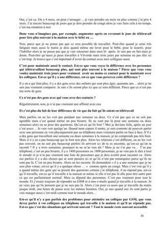 35
Oui, c’est ca. On a 4 mois, on peut s’arranger… je vais prendre un mois en plus comme j’ai pris 4
mois. J’ai encore beaucoup de jours que je dois prendre de congé alors je vais faire cela à mi-temps,
c’est ma situation à moi
Donc vous n’imaginez pas, par exemple, augmenter après en revenant le jour de télétravail
pour être plus souvent à la maison avec le bébé ou …
Non, parce que je ne pense pas que ce sera possible de travailler. Peut-être quand je serai très
fatiguée mais aussi le matin je dois quand même me lever pour le bébé, pour le nourrir, pour
l’habiller alors je ne pense pas que je vais retourner dans mon lit après. Je sais pas en fait mais je
doute. Peut-être qu’aussi je peux travailler à Vilvorde mais trois jours par semaine ne pas être ici
c’est trop. Je trouve que c’est important d’avoir du contact avec mes collègues aussi.
C’est pour maintenir aussi le contact. Est-ce que vous voyez la différence avec les personnes
qui télétravaillent beaucoup plus, qui sont plus souvent à la maison ? Parce que vous vous
voulez maintenir trois jours pour vraiment avoir au moins ce contact pour le maintenir avec
les collègues. Est-ce qu’il y a une différence, est-ce que vous percevez cette différence ?
Il y en a qui font plus, il y a des gens avec des enfants qui sont plus âgés, quarante ans… alors je ne
sais pas vraiment comparer. Je sais s’ils seront plus ici que ce sera différent. Parce que ce n’est pas
ma sorte de gens
Ce n’est pas des gens avec qui vous avez des contacts ?
Régulièrement, non, je n’ai pas vraiment une affinité avec eux
Et c’est plus du fait de leur différence de vie que du fait qu’ils soient en télétravail
Mais parfois on ne les voit pas pendant une semaine ou deux. Ce n’est pas que ce ne soit pas
agréable mais c’est quand même un peu bizarre. Ils ne sont pas là pour une semaine ou deux
semaines alors on se pose des questions. Qu’est-ce qu’ils font ? Moi je deviens folle, après un jour
c’est assez… Je vais voir quelqu’un. Quand mon copain il rentre, je suis contente de pouvoir parler
avec une personne en vrai physiquement pas au téléphone mais vraiment parler en face à face. S’il y
a des gens qui travaillent une semaine ou deux semaines à la maison, je ne comprends pas très bien.
Mais il n’y en a pas beaucoup qui le font non plus. Alors les relations c’est différent, on ne les voit
pas souvent, on ne sait pas beaucoup parfois ils arrivent ici ah tu es enceinte, qu’est-ce qu’on ta
raconté ? Il y a trois semaines, pourquoi tu ne m’as rien dit ? Mais je ne t’ai pas vu… T’as pas
téléphoné, c’est un peu bizarre, il y a 1400 personnes ou 1800 personnes, je ne vais pas le dire à tout
le monde et je n’ai pas vraiment une liste de personnes que je dois avertir pour raconter ca. Alors
oui parfois il y a des choses qui se sont passées ici et qu’ils n’ont pas remarquées parce qu’ils ne
sont pas là. C’est un peu bizarre. Alors on les raconte. Ils demandent « il y a une semaine que je ne
suis plus venue, est-ce qu’il y a quelque chose … » comme après un congé. Mais c’est vrai qu’il y
a quand même des gens qui se posent des questions comme j’ai téléphoné, il ne répond pas, est-ce
qu’il travaille, est-ce qu’il travaille à la maison et même si elle n’est pas là elle peut être autre part
ce qui est parfaitement normal. Mais ca dépend des personnes. C’est pas vraiment pour tout le
monde. Et j’essaie toujours de répondre au GSM et à mes e-mails quand je travaille à la maison. Je
ne veux pas qu’ils pensent que je ne suis pas là. Alors c’est pour ca aussi que je travaille du matin
jusque midi, une heure de pause avec les mêmes horaires. Oui, je sais quand eux ils sont partis je
vais manger aussi c’est midi comme tout le monde alors…
Est-ce qu’il n’y a pas parfois des problèmes pour atteindre un collègue par GSM, que vous
devez parler à vos collègues au téléphone qui travaille à la maison et qu’il ne réponde pas.
Est-ce que c’est des situations qui arrivent souvent ? Tout le monde reste souvent accessible
 