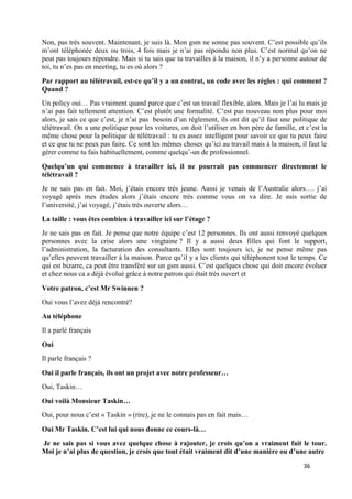 36
Non, pas très souvent. Maintenant, je suis là. Mon gsm ne sonne pas souvent. C’est possible qu’ils
m’ont téléphonée deux ou trois, 4 fois mais je n’ai pas répondu non plus. C’est normal qu’on ne
peut pas toujours répondre. Mais si tu sais que tu travailles à la maison, il n’y a personne autour de
toi, tu n’es pas en meeting, tu es où alors ?
Par rapport au télétravail, est-ce qu’il y a un contrat, un code avec les règles : qui comment ?
Quand ?
Un policy oui… Pas vraiment quand parce que c’est un travail flexible, alors. Mais je l’ai lu mais je
n’ai pas fait tellement attention. C’est plutôt une formalité. C’est pas nouveau non plus pour moi
alors, je sais ce que c’est, je n’ai pas besoin d’un règlement, ils ont dit qu’il faut une politique de
télétravail. On a une politique pour les voitures, on doit l’utiliser en bon père de famille, et c’est la
même chose pour la politique de télétravail : tu es assez intelligent pour savoir ce que tu peux faire
et ce que tu ne peux pas faire. Ce sont les mêmes choses qu’ici au travail mais à la maison, il faut le
gérer comme tu fais habituellement, comme quelqu’-un de professionnel.
Quelqu’un qui commence à travailler ici, il ne pourrait pas commencer directement le
télétravail ?
Je ne sais pas en fait. Moi, j’étais encore très jeune. Aussi je venais de l’Australie alors…. j’ai
voyagé après mes études alors j’étais encore très comme vous on va dire. Je suis sortie de
l’université, j’ai voyagé, j’étais très ouverte alors…
La taille : vous êtes combien à travailler ici sur l’étage ?
Je ne sais pas en fait. Je pense que notre équipe c’est 12 personnes. Ils ont aussi renvoyé quelques
personnes avec la crise alors une vingtaine ? Il y a aussi deux filles qui font le support,
l’administration, la facturation des consultants. Elles sont toujours ici, je ne pense même pas
qu’elles peuvent travailler à la maison. Parce qu’il y a les clients qui téléphonent tout le temps. Ce
qui est bizarre, ca peut être transféré sur un gsm aussi. C’est quelques chose qui doit encore évoluer
et chez nous ca a déjà évolué grâce à notre patron qui était très ouvert et
Votre patron, c’est Mr Swinnen ?
Oui vous l’avez déjà rencontré?
Au téléphone
Il a parlé français
Oui
Il parle français ?
Oui il parle français, ils ont un projet avec notre professeur…
Oui, Taskin…
Oui voilà Monsieur Taskin…
Oui, pour nous c’est « Taskin » (rire), je ne le connais pas en fait mais…
Oui Mr Taskin. C’est lui qui nous donne ce cours-là…
Je ne sais pas si vous avez quelque chose à rajouter, je crois qu’on a vraiment fait le tour.
Moi je n’ai plus de question, je crois que tout était vraiment dit d’une manière ou d’une autre
 