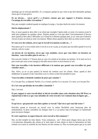 40
meetings qui ne sont pas planifiés. Il y a toujours quelqu’un qui vient et qui doit demander quelque
chose qui n’est pas prévu.
Et au niveau… est-ce qu’il y a d’autres raisons que par rapport à d’autres travaux,
l’avantage de travailler à la maison ?
Oui, par exemple vendredi quand on explique la neige, c’est plus facile de rester à la maison
Oui les déplacements ?
Oui, et aussi quand je dois aller à un client par exemple l’après-midi, je reste à la maison avant le
midi pour préparer ou quelque chose. Surtout quand ce n’est pas dans l’environnement d’Anvers
alors quand je dois aller à Bruxelles ou à Gand ou à Hasselt quelque part, je ne viens pas d’abord à
Anvers et puis au client je reste à la maison. Même chose quand je dois aller au client avant le midi.
Et vous avez des enfants, est-ce que le travail à la maison ca aide ou… ?
Non parce qu’il va à la crèche alors il est là et ca ne va pas, je ne peux pas travailler quand il est à la
maison, cela ne va pas
Au niveau de vos horaires, est-ce que vous modulez, est-ce que vous faites vos horaires en
fonction, vous travaillez plus le soir ou… ?
Oui souvent j’arrête à 17 heures alors je vais à la crèche je lui donne ses tartines. Je le mets au lit et
puis avant que nous avons mangé je travaille encore deux ou trois heures le soir.
Oui vous travaillez à des horaires différents à la maison que quand vous travaillez ici, pour
concilier aussi…
Oui. Alors, ça ne va pas quand j’ai besoin de contacts avec les clients. Alors, quand je dois
téléphoner ou quand j’ai des rencontres avec le client ca doit être pendant le jour.
Vous travaillez à domicile combien de jours par semaine ?
Ce n’est pas fixe, ca dépend. Parfois, il y a 4 jours, parfois il y a un jour. Ca varie, ce n’est pas fixe
Et c’est vous qui décidez de travailler à domicile ?
Oui, c’est moi
Et par rapport à votre travail idéal, le fait de travailler dans cette situation chez SD Worx ca
répond tout à fait à ce que vous attendiez de votre travail c’est vraiment dans la lignée qui…
Oui
Et qu’est-ce qui pourrait vous faire quitter ce travail ? Qu’est-ce qui vous fait rester ?
Peut-être quand je trouverai un travail avec la même flexibilité mais beaucoup plus de
rémunération. Je peux considérer de changer mais il y a je pense trop d’avantages ici maintenant
pour moi pour changer.
Et votre supérieur, la supervision de votre travail se fait comment ?
Oui, on doit remplir les time sheets. Vous connaissez, oui ? Alors pour chaque chose que je fais
c’est plusieurs demandes des clients je le mets dans le time sheets et alors la facturation est faite
comme ca et aussi le contrôle de mes heures est fait comme ca. Plus ou moins parce que je ne mets
 