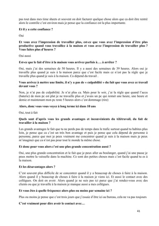 41
pas tout dans mes time sheets et souvent on doit facturer quelque chose alors que ca doit être rentré
alors le contrôle c’est environ mais je pense que la confiance est la plus importante.
Et il y a cette confiance ?
Oui
Et vous avez l’impression de travailler plus, est-ce que vous avez l’impression d’être plus
productive quand vous travaillez à la maison et vous avez l’impression de travailler plus ?
Vous faites plus d’heures ?
Oui aussi
Est-ce que le fait d’être à la maison vous arrivez parfois à…. à arrêter ?
Oui, mais j’ai des semaines de 50 heures. Il y a aussi des semaines de 39 heures. Alors oui je
travaille plus quand je suis à la maison parce que c’est facile mais ce n’est pas la règle que je
travaille plus quand je suis à la maison. Ca dépend du travail .
Vous arrivez à mettre une limite, il n’y a pas de « culpabilité » du fait que vous avez ce travail
devant vous ?
Non, je n’ai pas de culpabilité. Je n’ai plus ca. Mais pour le soir, j’ai la règle que quand l’accu
(baterie) de mon pc est plat je ne travaille plus et j’avais un pc qui restait une heure, une heure et
demie et maintenant mon pc reste 5 heures alors c’est dommage (rire)
Alors, donc vous vous voyez à long terme ici dans 10 ans
Oui, tout à fait
Quels sont d’après vous les grands avantages et inconvénients du télétravail, du fait de
travailler à la maison ?
Les grands avantages le fait que tu ne perds pas de temps dans le trafic surtout quand tu habites plus
loin, je pense que ca c’est un très bon avantage et puis je pense que cela dépend de personne à
personne, parce que moi je peux vraiment me concentrer quand je suis à la maison mais je peux
m’imaginer que ca n’est pas pour tout le monde la même chose.
Et donc pour vous alors c’est une plus grande concentration aussi ?
Oui, une plus grande concentration et le fait que je peux aller au boulanger, quand j’ai une pause je
peux mettre la vaisselle dans la machine. Ce sont des petites choses mais c’est facile quand tu es à
la maison.
Et les désavantages alors ?
C’est souvent plus difficile de se concentrer quand il y a beaucoup de choses à faire à la maison.
Alors quand il y beaucoup de choses à faire à la maison je viens ici. Et aussi le contact avec des
collègues. On doit en avoir. Alors quand je ne suis pas ici parce que j’ai rendez-vous avec des
clients ou que je travaille à la maison je manque aussi a mes collègues.
Et vous êtes à quelle fréquence alors plus ou moins par semaine ici ?
Plus ou moins je pense que c’est trois jours que j’essaie d’être ici au bureau, cela ne va pas toujours
C’est vraiment pour dire avoir le contact avec…
 