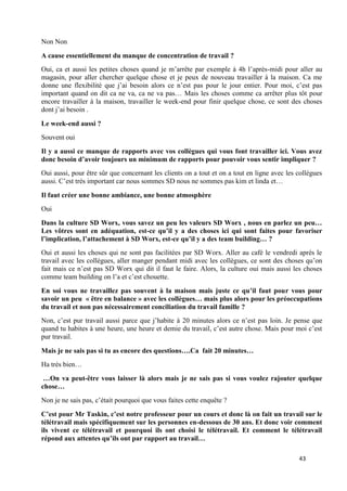 43
Non Non
A cause essentiellement du manque de concentration de travail ?
Oui, ca et aussi les petites choses quand je m’arrête par exemple à 4h l’après-midi pour aller au
magasin, pour aller chercher quelque chose et je peux de nouveau travailler à la maison. Ca me
donne une flexibilité que j’ai besoin alors ce n’est pas pour le jour entier. Pour moi, c’est pas
important quand on dit ca ne va, ca ne va pas… Mais les choses comme ca arrêter plus tôt pour
encore travailler à la maison, travailler le week-end pour finir quelque chose, ce sont des choses
dont j’ai besoin .
Le week-end aussi ?
Souvent oui
Il y a aussi ce manque de rapports avec vos collègues qui vous font travailler ici. Vous avez
donc besoin d’avoir toujours un minimum de rapports pour pouvoir vous sentir impliquer ?
Oui aussi, pour être sûr que concernant les clients on a tout et on a tout en ligne avec les collègues
aussi. C’est très important car nous sommes SD nous ne sommes pas kim et linda et…
Il faut créer une bonne ambiance, une bonne atmosphère
Oui
Dans la culture SD Worx, vous savez un peu les valeurs SD Worx , nous en parlez un peu…
Les vôtres sont en adéquation, est-ce qu’il y a des choses ici qui sont faites pour favoriser
l’implication, l’attachement à SD Worx, est-ce qu’il y a des team building… ?
Oui et aussi les choses qui ne sont pas facilitées par SD Worx. Aller au café le vendredi après le
travail avec les collègues, aller manger pendant midi avec les collègues, ce sont des choses qu’on
fait mais ce n’est pas SD Worx qui dit il faut le faire. Alors, la culture oui mais aussi les choses
comme team building on l’a et c’est chouette.
En soi vous ne travaillez pas souvent à la maison mais juste ce qu’il faut pour vous pour
savoir un peu « être en balance » avec les collègues… mais plus alors pour les préoccupations
du travail et non pas nécessairement conciliation du travail famille ?
Non, c’est pur travail aussi parce que j’habite à 20 minutes alors ce n’est pas loin. Je pense que
quand tu habites à une heure, une heure et demie du travail, c’est autre chose. Mais pour moi c’est
pur travail.
Mais je ne sais pas si tu as encore des questions….Ca fait 20 minutes…
Ha très bien…
…On va peut-être vous laisser là alors mais je ne sais pas si vous voulez rajouter quelque
chose…
Non je ne sais pas, c’était pourquoi que vous faites cette enquête ?
C’est pour Mr Taskin, c’est notre professeur pour un cours et donc là on fait un travail sur le
télétravail mais spécifiquement sur les personnes en-dessous de 30 ans. Et donc voir comment
ils vivent ce télétravail et pourquoi ils ont choisi le télétravail. Et comment le télétravail
répond aux attentes qu’ils ont par rapport au travail…
 