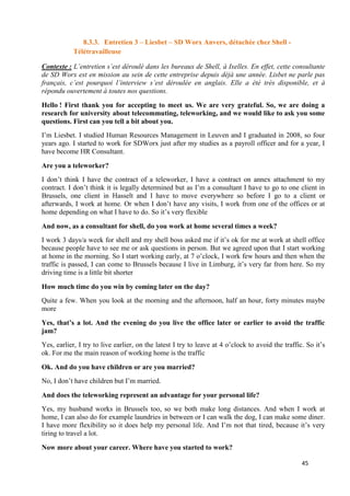 45
8.3.3. Entretien 3 – Liesbet – SD Worx Anvers, détachée chez Shell -
Télétravailleuse
Contexte : L’entretien s’est déroulé dans les bureaux de Shell, à Ixelles. En effet, cette consultante
de SD Worx est en mission au sein de cette entreprise depuis déjà une année. Lisbet ne parle pas
français, c’est pourquoi l’interview s’est déroulée en anglais. Elle a été très disponible, et à
répondu ouvertement à toutes nos questions.
Hello ! First thank you for accepting to meet us. We are very grateful. So, we are doing a
research for university about telecommuting, teleworking, and we would like to ask you some
questions. First can you tell a bit about you.
I’m Liesbet. I studied Human Resources Management in Leuven and I graduated in 2008, so four
years ago. I started to work for SDWorx just after my studies as a payroll officer and for a year, I
have become HR Consultant.
Are you a teleworker?
I don’t think I have the contract of a teleworker, I have a contract on annex attachment to my
contract. I don’t think it is legally determined but as I’m a consultant I have to go to one client in
Brussels, one client in Hasselt and I have to move everywhere so before I go to a client or
afterwards, I work at home. Or when I don’t have any visits, I work from one of the offices or at
home depending on what I have to do. So it’s very flexible
And now, as a consultant for shell, do you work at home several times a week?
I work 3 days/a week for shell and my shell boss asked me if it’s ok for me at work at shell office
because people have to see me or ask questions in person. But we agreed upon that I start working
at home in the morning. So I start working early, at 7 o’clock, I work few hours and then when the
traffic is passed, I can come to Brussels because I live in Limburg, it’s very far from here. So my
driving time is a little bit shorter
How much time do you win by coming later on the day?
Quite a few. When you look at the morning and the afternoon, half an hour, forty minutes maybe
more
Yes, that’s a lot. And the evening do you live the office later or earlier to avoid the traffic
jam?
Yes, earlier, I try to live earlier, on the latest I try to leave at 4 o’clock to avoid the traffic. So it’s
ok. For me the main reason of working home is the traffic
Ok. And do you have children or are you married?
No, I don’t have children but I’m married.
And does the teleworking represent an advantage for your personal life?
Yes, my husband works in Brussels too, so we both make long distances. And when I work at
home, I can also do for example laundries in between or I can walk the dog, I can make some diner.
I have more flexibility so it does help my personal life. And I’m not that tired, because it’s very
tiring to travel a lot.
Now more about your career. Where have you started to work?
 