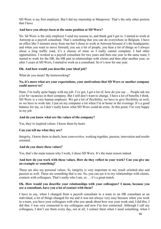 46
SD Worx is my first employer. But I did my internship at Manpower. That’s the only other postion
that I have
And have you always been at the same position at SD Worx?
No. Sd Worx is the only employer I send my resume to, and thank god I got in. I started to work at
Antwerp as a payroll consultant. That’s something that you can do everywhere in Belgium. I have
an office like 5 minutes away from me but I chose to work at Antwerp because it’s the headquarter,
and when you want to move forward, you see a lot of people, you hear a lot of things so I always
chose a long traffic road, it’s a choose of mine so I really cannot complain. I had other
opportunities. I worked as a payroll consultant for two years and then one year in the same team, I
started to work for the HR, the HR part in relationships with clients and then after another year, so
after 3 years at SD Worx, I started to work as a consultant. So it’s now for one year.
Ok. And how would you describe your ideal job?
What do you mean? By homeworking?
No, it’s more what are your expectations, your motivations that SD Worx or another company
could answer to?
Hum, I’m really quite happy with my job. I’ve got, I get a lot of, how do you say … People ask me
a lot for vacancies in their company. But I still don’t want to change. I have a lot of benefits I think.
SD Worx is a very human employer. We get a lot of flexibility; we have to give flexibility as well,
so we have to work late. I put on my computer a lot when I’m at home in the evenings. It’s a good
balance for me, so I don’t really know what SD Worx could do extra. At this point, I’m very happy
in my job.
And do you know what are the values of the company?
Yes, they’re inspired values. I know them by heart.
Can you tell me what they are?
Integrity, I know them in dutch, hum samewerken, working together, passion, innovation and results
oriented.
And do you share these values?
Yes, that’s the main reason why I work, I chose SD Worx. It’s the main reason indeed.
And how do you work with these values. How do they reflect in your work? Can you give me
an example or something?
These are also my personal values. Si, integrity is very important to me, result oriented also and
passion as well. These are something that is me. So, you can see it in my relationships with clients,
contacts with colleagues. That’s really who I am, so … it’s a great match.
Ok. How would you describe your relationships with your colleagues? I mean, because you
are a consultant, have you a lot of contact with them?
I have to say, when I changed from a payroll consultant in a team to an HR consultant as an
individual, a lot of things changed for me and it was not always very easy because when you work
in a team, you have your colleagues with who you speak about how was your week-end, I did this, I
did that. I was very connected to my colleagues and now I’m less connected. Although I call my
colleagues, I don’t see them every day, not at all, I contact them when I need something, when I
 