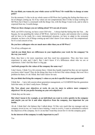 48
Do you think you wanna do your whole career at SD Worx? Or would like to change at some
point?
For the moment, I’s like to do my whole career at SD Worx but I getting the feeling that there are a
lot of changes coming up. So if my values are not compromised, then I’d like to keep working for
SD Worx but if there’s a mismatch with the things I do, with the things I want to do, and in what is
expected from me, I would change.
What are these changes you are talking about? If I can ask of course
Well, our CEO is leaving, we have a new CEO who … I always had the feeling that Jan Van…, the
big guy, he was guarding the values of SD Worx. And now he is gone, and someone else is coming
and we have to be ready for a more international structure, we have to adapt to the economic
situation, we have a lot of things coming up and I don’t know if our values won’t be compromised.
So it’s a real concern of me.
Do you have colleagues who are much more older than you at SD Worx?
Yes all my colleagues are
And do you think there are differences in your implication your work for the company? In
the way you work?
Hum, they have a lot more experience and they need less preparation. They also have more
experience in sales and I don’t. But I don’t know if it’s differences about who we are or
experiences. I don’t feel like there’s a big gap.
And both groups live the values of the company the same way?
I don’t know, I think I’m a bit extreme there. I think they handle inspired but they are not inspired,
you know what I mean? They do the things they have to do but if the values change, that won’t be a
problem for them, it’s ok I think. But I don’t know for sure.
Do you think that living the company’s values as you do is specific from your generation?
I think that … I give info session about generation management, so I LEARNED that the generation
feels that same, so I don’t really know. Perhaps!
Ok. Now about your objectives at work, do you try more to achieve more company’s
objectives? Or do you prefer focusing on your own objectives?
I think they are the same …
But what I mean is for example, as an individual you want to evolve quickly in the company
and maybe you act for it and other objectives from the company, less important for you
beside.
Ah ok. I think that’s the balance that I talked about. I’d like very much that my manager and my
company invest in me, so I want to have training, I want to evolve, I want to stimulated to achieve
the objectives of the company. So it’s in me that I want they invest for it’s for the company good.
So the interest of the company is really important to you?!
Yes
 