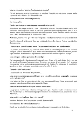 52
Vous pratiquez tous la même fonction dans ce service?
Oui oui. Maintenant, cela varie de semaines en semaines. On ne fait pas exactement le même boulot
chacun. On a des dossiers, des clients différents.
Pratiquez-vous cette fonction 5 j semaine?
Oui à temps plein.
Quelles sont justement vos attentes par rapport à votre travail?
Mes attentes par rapport au travail...Euhh ( 3,4 secondes de blanc). Je dirais avoir un contact avec
les clients, le fait de pouvoir rendre un service et qu'il soit le plus complet possible, gérer ça de la
manière la plus approfondie possible pour que nos clients nous fassent confiance et reste chez nous.
(rire). Notre but avant tout est de satisfaire nos clients.
Justement, trouvez-vous que votre travail répond à ces attentes que vous venez de me décrire?
Oui. On retrouve le côté orienté client qui est très développé. En plus, on s'entend tous très bien
dans ce service.
L'entente avec vos collègues est bonne. Pouvez-vous m'en dire un peu plus à ce sujet?
Oui, comme je vous l'aie dit, il y a une très bonne entente au sein de l'équipe que se soit avec mes
collègues, qu'avec ma supérieure. Si je devais caractérisé en un mot l'ambiance au travail, je dirais
super détendue. Notre directrice régionale va à la rencontre des clients et supervise l'équipe..
Vous collègues sont des personnes de votre âge?
Oui plus ou moins. Ici l'âge de mes collègues varie entre 26 ans et 38 ans je dirais. Il n'y a pas une
très grande différences d'âges entre nous. De même, par rapport à l'ancienneté, il n'y a pas de
personnes qui ont de nombreuses années d'ancienneté ici. Enfaite, c'est intéressant de travailler ici
quand on est jeune car on peut se rendre compte de la réalité de la vie.
De quelle réalité parlez-vous?
Du coûts de la vie, des salaires des personnes,...
Vous ne ressentez donc pas une différence avec vos collègues qui sont un peu plus ou un peu
moins âgés que vous?
Non, la tranche d'âge est vraiment serrée. On a pas une grande différence d'âges. Je m'entends aussi
bien avec ma collègue de 26 ans qu'avec celui de 38 ans.
En terme d'attentes entre collègues, est-ce la même chose?
Oui, je pense. Maintenant, il est claire qu'une personne qui a 3 enfants voudra sans doute avoir un
peu plus de temps de libre ou être un peu plus relax mais au sein de ce service, je ne ressens pas de
différences.
Vous sentez-vous impliquer dans votre travail?
Impliquer. Euhh oui. Je m'investis dans mon job. J'y suis attaché.
Souvenez-vous des valeurs de l'entreprise?
Oui, le service clientèle, le respect entre les travailleurs est très avancé ici, la flexibilité,...
 