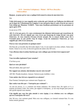 55
8.3.5. Entretien 5 (téléphone) – Michel – SD Worx Bruxelles –
Télétravailleur
Bonjour, je pense qu'on vous a expliqué brièvement la raison de mon interview.
Oui
Voilà, brièvement, je vous rappelle notre recherche qui s'attarde sur l'influence du télétravail
sur le degré de l''attachement de l'employé à son entreprise dans le cadre d'un de nos cours à
l'ucl, dirigé par Monsieur TASKIN. Nous nous focalisons précisément sur les personnes né
après après 1979.
Je suis né en 1978.
AH. Ce n'est pas grave, il y aura certainement des éléments intéressants qui ressortirons de
cette interview. On m'a signalé que vous n'avez pas beaucoup de temps devant vous pour
l'interview. Je vous remercie d'avance d'avoir accepté. On va essayer d'aller assez vite à
l'essentiel pour ne pas perdre trop de temps. Avant de commencer l'interview, je vous
rappelle que celle-ci sera anonyme.
Pouvez-vous vous présentez en quelques mots?
Oui bien-sûr, je travaille chez Sd workx depuis 5 ans. Je suis marié et j'ai deux enfants. J'aime mon
boulot. J'aime la vie ( rire). Je fais de la gestion de salaire chez SD worx.
Vous effectuez donc la même fonction que votre collègue que j'ai interviewé auparavant?
Oui.
Vous travaillez également 5 jour semaine?
C'est bien ça oui.
Quel est votre job idéale?
Mon job idéale, dans quel sens?
Par rapport aux attentes. Qu'attendez-vous de votre travail?
AH! Ok!. Prendre du plaisir, s'amuser. Surtout ne pas s'embêter. ( rire).
Votre métier chez Sd worx répond-il à ces attentes?
Pour l'instant, l'entreprise pas vraiment mais l'équipe oui.
Que voulez-vous dire par « l'entreprise pas vraiment? »
Au sein du service, il y a vraiment une bonne ambiance. On s'amuse bien. On rigole et il y a
toujours du boulot à faire. Par contre, par rapport à l'entreprise, je suis trop éloigné pour pouvoir
dire qu'elle répond à mes attentes.
Cela signifie que vous êtes plus attaché à votre équipe, à vos relations avec vos collègues
qu'avec l'entreprise SD worx?
Oui, Sd wox, c'est vraiment grand. Mais avec mes collègues, on s'entend vraiment bien. Il a une
bonne entente générale.
 