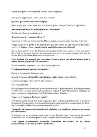 56
Vous n'avez pas de revendications à faire à votre entreprise?
Non, aucune en particulier. Tout va bien pour l'instant.
Qu'est ce qui vous ferait quitter votre job?
Avoir un plus gros salaire. (rire). Non, sérieusement, je suis ici depuis 5 ans. Je m'y plais bien.
Avez vous le sentiment d'être impliqué dans votre travail?
Oui Bien-sûr. Sinon, je serai déjà parti
.Rappelez vous des valeurs de Sd worx?
Mmmmhh. Je ne les aie plus trop en tête. Mais je me retrouve quand même bien dans l'entreprise.
J'ai pu comprendre qu'il y a des petits écarts générationnelles au sein du service. Ressentez-
vous ces écarts par rapport aux attentes ou aux relations avec vos collègues?
Non, je dirais qu'il n'y a pas de différence intergénérationnelle. Nous sommes encore tous jeunes.
On ne sait pas vraiment comparer les attentes des personnes. De manière générale, elles sont les
mêmes pour tout le monde. On tire tous la même corde.
Votre collègue m'a annoncé que vous faites également partie des télé-travailleurs dans le
service. Depuis quand avez-vous commencé?
Depuis le début du programme, c'est à dire, depuis septembre.
C'est la première fois que vous télétravaillez?
Oui. Je ne l'avais jamais fais auparavant.
A quelle fréquence télétravaillez-vous si je peux employé cette « expression »?
Comme ma collègue, 1 fois toute les deux semaines.
Etes-vous satisfait ?
Oui. Quand je travaille à la maison, je suis plus tranquille. Je gagne également du temps par rapport
au transport. Il y a moins de stress et surtout moins de bruit. A partir du moment où on épargne du
temps en transport, on peut mieux gérer le départ des enfants à l'école,...
Vous y voyez également des inconvénients?
Trop de tranquillité. ( rire). Non ça ne va peut dire qu'on ne fait rien chez nous mais on n'a moins
l'impression d'être au boulot. Cela demande une rigueur professionnelle et une discipline. Au début ,
il y a eu quelques souci techniques mais sans grande gravité.
Vous parlez de rigueur professionnelle et de discipline, cela signifie que n'importe qui ne peut
pas télétravailler?
Il faut juste être un peu préparé auparavant. Ne pas débarquer dans l'entreprise et directement
télétravailler sans avoir fait ses preuves. Mais la rigueur professionnelle tout le monde là ici.
Cette rigueur professionnelle permet-elle d'introduire une barrière vie de famille-
professionnelle à la maison quand on télé-travaille?
 
