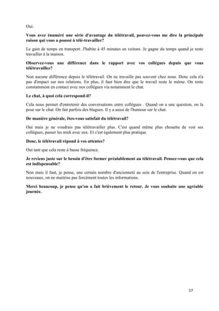 57
Oui.
Vous avez énuméré une série d'avantage du télétravail, pouvez-vous me dire la principale
raison qui vous a poussé à télé-travailler?
Le gain de temps en transport. J'habite à 45 minutes en voiture. Je gagne du temps quand je reste
travailler à la maison.
Observez-vous une différence dans le rapport avec vos collègues depuis que vous
télétravaillez?
Non aucune différence depuis le télétravail. On ne travaille pas souvent chez nous. Donc cela n'a
pas d'impact sur nos relations. En plus, il faut bien dire que le travail reste le même. On reste
constamment en contact avec nos collègues via notamment le chat.
Le chat, à quoi cela correspond-il?
Cela nous permet d'entretenir des conversations entre collègues . Quand on a une question, on la
pose sur le chat. On fait parfois des blagues. Il y a aussi de l'humour sur le chat.
De manière générale, êtes-vous satisfait du télétravail?
Oui mais je ne voudrais pas télétravailler plus. C'est quand même plus chouette de voir ses
collègues, passer les midi avec eux. Et c'est également plus pratique.
Donc, le télétravail répond à vos attentes?
Oui tant que cela reste à basse fréquence.
Je reviens juste sur le besoin d'être former préalablement au télétravail. Pensez-vous que cela
est indispensable?
Non mais il faut, je pense, une certain nombre d'ancienneté au sein de l'entreprise. Quand on est
nouveaux, on ne maitrise pas forcément toutes les informations.
Merci beaucoup, je pense qu'on a fait brièvement le retour. Je vous souhaite une agréable
journée.
 