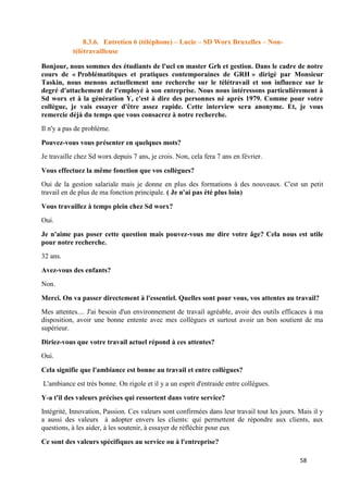 58
8.3.6. Entretien 6 (téléphone) – Lucie – SD Worx Bruxelles – Non-
télétravailleuse
Bonjour, nous sommes des étudiants de l'ucl en master Grh et gestion. Dans le cadre de notre
cours de « Problématitques et pratiques contemporaines de GRH » dirigé par Monsieur
Taskin, nous menons actuellement une recherche sur le télétravail et son influence sur le
degré d'attachement de l'employé à son entreprise. Nous nous intéressons particulièrement à
Sd worx et à la génération Y, c'est à dire des personnes né après 1979. Comme pour votre
collègue, je vais essayer d'être assez rapide. Cette interview sera anonyme. Et, je vous
remercie déjà du temps que vous consacrez à notre recherche.
Il n'y a pas de problème.
Pouvez-vous vous présenter en quelques mots?
Je travaille chez Sd worx depuis 7 ans, je crois. Non, cela fera 7 ans en février.
Vous effectuez la même fonction que vos collègues?
Oui de la gestion salariale mais je donne en plus des formations à des nouveaux. C'est un petit
travail en de plus de ma fonction principale. ( Je n'ai pas été plus loin)
Vous travaillez à temps plein chez Sd worx?
Oui.
Je n'aime pas poser cette question mais pouvez-vous me dire votre âge? Cela nous est utile
pour notre recherche.
32 ans.
Avez-vous des enfants?
Non.
Merci. On va passer directement à l'essentiel. Quelles sont pour vous, vos attentes au travail?
Mes attentes.... J'ai besoin d'un environnement de travail agréable, avoir des outils efficaces à ma
disposition, avoir une bonne entente avec mes collègues et surtout avoir un bon soutient de ma
supérieur.
Diriez-vous que votre travail actuel répond à ces attentes?
Oui.
Cela signifie que l'ambiance est bonne au travail et entre collègues?
L'ambiance est très bonne. On rigole et il y a un esprit d'entraide entre collègues.
Y-a t'il des valeurs précises qui ressortent dans votre service?
Intégrité, Innovation, Passion. Ces valeurs sont confirmées dans leur travail tout les jours. Mais il y
a aussi des valeurs à adopter envers les clients: qui permettent de répondre aux clients, aux
questions, à les aider, à les soutenir, à essayer de réfléchir pour eux
Ce sont des valeurs spécifiques au service ou à l'entreprise?
 