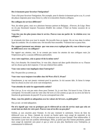 61
Des événements pour favoriser l'intégration?
Tout a fait pour favoriser l'intégration. Par exemple, pour le dernier événement qu'on a eu, il y avait
des places imposées pour nous forcer à y aller et à rencontrer d'autres collègues.
Des collègues de services différents?
Non, du même genre, mais on a plusieurs bureaux partout en Belgique, d'Anvers, de Liège. Donc
on n'a pas forcément toujours l'occasion d'établir des contact. C'était un bonne occasion de se
rencontrer.
Vous êtes une des plus jeunes dans le service. Pouvez-vous me parler de la relation avec vos
collègues ?
Je m'entends très bien avec tout le monde. On travaille bien en équipe. On est tous dans la même
ligne de conduite. On a le même sens. On travaille bien ensemble. Vraiment tout se passe bien.
Par rapport justement aux attentes que vous nous avez expliqué plus tôt, vous n'observez pas
de différences avec vos collègues?
Par rapport aux attentes, non. Je ne connais pas toutes les attentes de mes collègues mais j'ai
l'impression qu'il y a aucune différence particulière.
Avec votre supérieur, cela se passe-t-il de la même sorte?
Oui, c'est chouette. On s'entend bien. Je veux dire, chacun sait dans quelle direction on va. Chacun
sait les choses qu'on doit respecter. C'est une relation bien cadrée.
Vous vous sentez-vous impliquée dans l'entreprise?
Oui. On peut dire ça comme ça.
Vous vous voyez toujours travailler chez Sd Worx d'ici 5, 10 ans?
Franchement, je me suis jamais vraiment posé la question. Je n'ai aucune idée. Je laisse le temps
faire les choses et j'irai vers où le vent m'emportera
Vous attendez de saisir les opportunités enfaite?
Oui c'est ça. Je ne vois pas autre chose pour l'instant. Là, je suis bien. J'ai trouvé le truc. Cela me
correspond. J'ai travaillé avant de venir chez Sd worx et c'est comme ça que j'ai eu envie de faire la
fonction de gestionnaire de payroll. Et ça me correspond tout à fait.
Donc, vous êtes plutôt en adéquation avec les valeurs de Sd worx, sa philosphie?
Oui, je suis en total adéquation.
On m'a signalé que vous ne pratiquez pas le télétravail au sein du service mais que cela est
avant tout un choix de votre part. Pouvez-vous m'en dire un peu plus?
Enfaite, je suis enceinte pour l'instant. Je n'ai pas vraiment le sentiment, l'envie de faire du
télétravail avec ça. Donc, j'attends de revenir au boulot après mon congé de maternité et de
commencer à mon aise. Je n'ai pas envie de m'ennuyer avec ça pour l'instant. Pour télétravailler, il
faut mettre à jour tout son système informatique. Donc, je pense que d'ici l'année prochaine, quand
mon congé de maternité sera passé et que je serai un peu plus familiarisé avec l'entreprise, je
commencerai le télétravail.
 