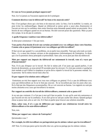 62
Et vous ne l'avez jamais pratiqué auparavant?
Non. Je n' ai jamais eu l'occasion auparavant de le pratiquer.
Comment décrirez-vous le télétravail? les bons et les mauvais cotés?
Oui. C'est quelque chose qui a de bons et de mauvais cotés. Le bon, c'est la mobilité. Le matin, on
peut éviter les embouteillages. Quand on télétravail je pense qu'on a aussi plus d'autonomie et
l'accent est mis sur la confiance mais notre fonction nous demande quand même un proximité. On a
besoin de nos collègues quand on est au bureau. On doit souvent poser des questions. Mais ça peut
être sympa. Je ne dis pas le contraire.
A quelle fréquence voudriez-vous télétravailler?
Je dirai pour commencer 1 fois par mois.
Vous parlez d'un besoin d'avoir une certaine proximité avec vos collègues dans votre fonction.
Comme cela se passe-t-il justement avec vos collègues qui télé-travaillent?
Il faut savoir que quand il y a un problème, on en parle tous ensemble. Tant que cela roule ça roule.
Mais , il y a aussi des réseaux sociaux et des programmes (informatiques) de l'entreprise. Je dirais
que c'est la première chose principale et primordiale. Sans cela, on ne peut pas faire du télétravail.
Mais par rapport aux impacts du télétravail sur notamment le travail, vous n'y voyez pas
d'inconvénients?
Non. Il n'y pas d'impact sur le travail. On fait le même job. C'est juste que quand parfois, il ont
besoin de documents, ça nous prend 20 secondes pour les envoyer. Ce n'est pas comme si quelqu'un
était malade et qu'il fallait le remplacer et qu'on doive répartir le travail de la personne malade. Ici,
la personne fait le même travail mais chez lui.
Et par rapport à la relation entre collègues?
J'entretiens un très bon rapport avec tous mes collègues en général. Il n'y a pas de différence avec
ceux qui télétravaillent car ils ne le font pas souvent. Ils ne travaillent pas tous les jours chez eux.
Ils le font par des fréquences occasionnelles. On se voit souvent au bureau. Les rapports ne sont pas
moins chouettes avec ceux qui travaillent à la maison.
Par rapport au contrôle du travail des télétravailleurs, comment cela se passe-t-il?
Je ne sais pas vraiment. Ce n''est pas à moi qu'il faut en parler. Je sais qu'ils sont très autonomes et
que l'accent est mis sur la confiance. Il est clair qu'on ne sait pas cacher des choses. Quand quelque
chose se passe mal, cela se sait vite. Et il faut en parler pour trouver une solution ensemble.
Donc, selon vous, il n'y a pas de différence par rapport aux relations/au travail entre les
télétravailleurs et les non-télétravailleurs?
Non, non.
Même par rapport aux valeurs de l'entreprise?
Qu'entendez-vous ?
Par exemple, les télé-travailleurs ne partageraient pas les mêmes valeurs que les travailleurs?
AH! Non. Ce n'est pas parce qu'on travaille chez soi, qu'on ne partage pas les mêmes valeurs.
 