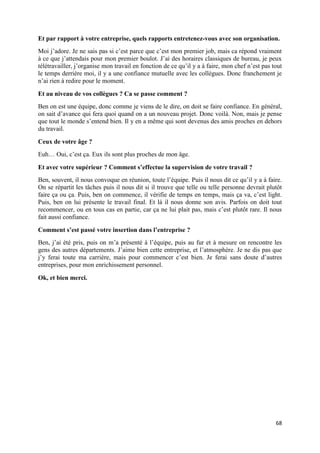 68
Et par rapport à votre entreprise, quels rapports entretenez-vous avec son organisation.
Moi j’adore. Je ne sais pas si c’est parce que c’est mon premier job, mais ca répond vraiment
à ce que j’attendais pour mon premier boulot. J’ai des horaires classiques de bureau, je peux
télétravailler, j’organise mon travail en fonction de ce qu’il y a à faire, mon chef n’est pas tout
le temps derrière moi, il y a une confiance mutuelle avec les collègues. Donc franchement je
n’ai rien à redire pour le moment.
Et au niveau de vos collègues ? Ca se passe comment ?
Ben on est une équipe, donc comme je viens de le dire, on doit se faire confiance. En général,
on sait d’avance qui fera quoi quand on a un nouveau projet. Donc voilà. Non, mais je pense
que tout le monde s’entend bien. Il y en a même qui sont devenus des amis proches en dehors
du travail.
Ceux de votre âge ?
Euh… Oui, c’est ça. Eux ils sont plus proches de mon âge.
Et avec votre supérieur ? Comment s’effectue la supervision de votre travail ?
Ben, souvent, il nous convoque en réunion, toute l’équipe. Puis il nous dit ce qu’il y a à faire.
On se répartit les tâches puis il nous dit si il trouve que telle ou telle personne devrait plutôt
faire ça ou ça. Puis, ben on commence, il vérifie de temps en temps, mais ça va, c’est light.
Puis, ben on lui présente le travail final. Et là il nous donne son avis. Parfois on doit tout
recommencer, ou en tous cas en partie, car ça ne lui plait pas, mais c’est plutôt rare. Il nous
fait aussi confiance.
Comment s’est passé votre insertion dans l’entreprise ?
Ben, j’ai été pris, puis on m’a présenté à l’équipe, puis au fur et à mesure on rencontre les
gens des autres départements. J’aime bien cette entreprise, et l’atmosphère. Je ne dis pas que
j’y ferai toute ma carrière, mais pour commencer c’est bien. Je ferai sans doute d’autres
entreprises, pour mon enrichissement personnel.
Ok, et bien merci.
 