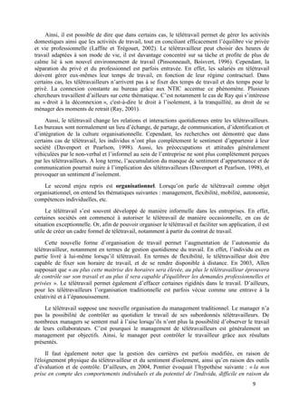 9
Ainsi, il est possible de dire que dans certains cas, le télétravail permet de gérer les activités
domestiques ainsi que les activités de travail, tout en conciliant efficacement l’équilibre vie privée
et vie professionnelle (Laffite et Trégouet, 2002). Le télétravailleur peut choisir des heures de
travail adaptées à son mode de vie, il est davantage concentré sur sa tâche et profite de plus de
calme lié à son nouvel environnement de travail (Pinsonneault, Boisvert, 1996). Cependant, la
séparation du privé et du professionnel est parfois entravée. En effet, les salariés en télétravail
doivent gérer eux-mêmes leur temps de travail, en fonction de leur régime contractuel. Dans
certains cas, les télétravailleurs n’arrivent pas à se fixer des temps de travail et des temps pour le
privé. La connexion constante au bureau grâce aux NTIC accentue ce phénomène. Plusieurs
chercheurs travaillent d’ailleurs sur cette thématique. C’est notamment le cas de Ray qui s’intéresse
au « droit à la déconnexion », c'est-à-dire le droit à l’isolement, à la tranquillité, au droit de se
ménager des moments de retrait (Ray, 2001).
Aussi, le télétravail change les relations et interactions quotidiennes entre les télétravailleurs.
Les bureaux sont normalement un lieu d’échange, de partage, de communication, d’identification et
d’intégration de la culture organisationnelle. Cependant, les recherches ont démontré que dans
certains cas de télétravail, les individus n’ont plus complètement le sentiment d’appartenir à leur
société (Davenport et Pearlson, 1998). Aussi, les préoccupations et attitudes généralement
véhiculées par le non-verbal et l’informel au sein de l’entreprise ne sont plus complètement perçues
par les télétravailleurs. A long terme, l’accumulation du manque de sentiment d’appartenance et de
communication pourrait nuire à l’implication des télétravailleurs (Davenport et Pearlson, 1998), et
provoquer un sentiment d’isolement.
Le second enjeu repris est organisationnel. Lorsqu’on parle de télétravail comme objet
organisationnel, on entend les thématiques suivantes : management, flexibilité, mobilité, autonomie,
compétences individuelles, etc.
Le télétravail s’est souvent développé de manière informelle dans les entreprises. En effet,
certaines sociétés ont commencé à autoriser le télétravail de manière occasionnelle, en cas de
situation exceptionnelle. Or, afin de pouvoir organiser le télétravail et faciliter son application, il est
utile de créer un cadre formel de télétravail, notamment à partir du contrat de travail.
Cette nouvelle forme d’organisation de travail permet l’augmentation de l’autonomie du
télétravailleur, notamment en termes de gestion quotidienne du travail. En effet, l’individu est en
partie livré à lui-même lorsqu’il télétravail. En termes de flexibilité, le télétravailleur doit être
capable de fixer son horaire de travail, et de se rendre disponible à distance. En 2003, Allen
supposait que « au plus cette maitrise des horaires sera élevée, au plus le télétravailleur éprouvera
de contrôle sur son travail et au plus il sera capable d'équilibrer les demandes professionnelles et
privées ». Le télétravail permet également d’effacer certaines rigidités dans le travail. D’ailleurs,
pour les télétravailleurs l’organisation traditionnelle est parfois vécue comme une entrave à la
créativité et à l’épanouissement.
Le télétravail suppose une nouvelle organisation du management traditionnel. Le manager n’a
pas la possibilité de contrôler au quotidien le travail de ses subordonnés télétravailleurs. De
nombreux managers se sentent mal à l’aise lorsqu’ils n’ont plus la possibilité d’observer le travail
de leurs collaborateurs. C’est pourquoi le management de télétravailleurs est généralement un
management par objectifs. Ainsi, le manager peut contrôler le travailleur grâce aux résultats
présentés.
Il faut également noter que la gestion des carrières est parfois modifiée, en raison de
l'éloignement physique du télétravailleur et du sentiment d'isolement, ainsi qu’en raison des outils
d’évaluation et de contrôle. D’ailleurs, en 2004, Pontier évoquait l’hypothèse suivante : « la non
prise en compte des comportements individuels et du potentiel de l'individu, difficile en raison du
 