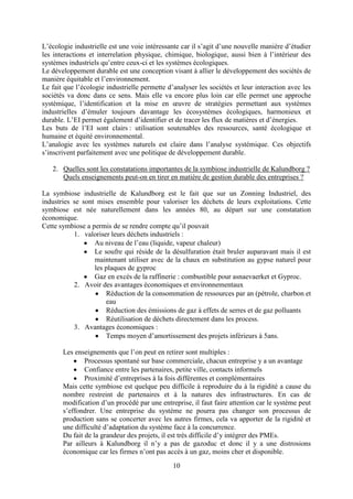 10
L’écologie industrielle est une voie intéressante car il s’agit d’une nouvelle manière d’étudier
les interactions et interrelation physique, chimique, biologique, aussi bien à l’intérieur des
systèmes industriels qu’entre ceux-ci et les systèmes écologiques.
Le développement durable est une conception visant à allier le développement des sociétés de
manière équitable et l’environnement.
Le fait que l’écologie industrielle permette d’analyser les sociétés et leur interaction avec les
sociétés va donc dans ce sens. Mais elle va encore plus loin car elle permet une approche
systémique, l’identification et la mise en œuvre de stratégies permettant aux systèmes
industrielles d’émuler toujours davantage les écosystèmes écologiques, harmonieux et
durable. L’EI permet également d’identifier et de tracer les flux de matières et d’énergies.
Les buts de l’EI sont clairs : utilisation soutenables des ressources, santé écologique et
humaine et équité environnemental.
L’analogie avec les systèmes naturels est claire dans l’analyse systémique. Ces objectifs
s’inscrivent parfaitement avec une politique de développement durable.
2. Quelles sont les constatations importantes de la symbiose industrielle de Kalundborg ?
Quels enseignements peut-on en tirer en matière de gestion durable des entreprises ?
La symbiose industrielle de Kalundborg est le fait que sur un Zonning Industriel, des
industries se sont mises ensemble pour valoriser les déchets de leurs exploitations. Cette
symbiose est née naturellement dans les années 80, au départ sur une constatation
économique.
Cette symbiose a permis de se rendre compte qu’il pouvait
1. valoriser leurs déchets industriels :
Au niveau de l’eau (liquide, vapeur chaleur)
Le soufre qui réside de la désulfuration était bruler auparavant mais il est
maintenant utiliser avec de la chaux en substitution au gypse naturel pour
les plaques de gyproc
Gaz en excès de la raffinerie : combustible pour asnaevaerket et Gyproc.
2. Avoir des avantages économiques et environnementaux
Réduction de la consommation de ressources par an (pétrole, charbon et
eau
Réduction des émissions de gaz à effets de serres et de gaz polluants
Réutilisation de déchets directement dans les process.
3. Avantages économiques :
Temps moyen d’amortissement des projets inférieurs à 5ans.
Les enseignements que l’on peut en retirer sont multiples :
Processus spontané sur base commerciale, chacun entreprise y a un avantage
Confiance entre les partenaires, petite ville, contacts informels
Proximité d’entreprises à la fois différentes et complémentaires
Mais cette symbiose est quelque peu difficile à reproduire du à la rigidité a cause du
nombre restreint de partenaires et à la natures des infrastructures. En cas de
modification d’un procédé par une entreprise, il faut faire attention car le système peut
s’effondrer. Une entreprise du système ne pourra pas changer son processus de
production sans se concerter avec les autres firmes, cela va apporter de la rigidité et
une difficulté d’adaptation du système face à la concurrence.
Du fait de la grandeur des projets, il est très difficile d’y intégrer des PMEs.
Par ailleurs à Kalundborg il n’y a pas de gazoduc et donc il y a une distrosions
économique car les firmes n’ont pas accès à un gaz, moins cher et disponible.
 