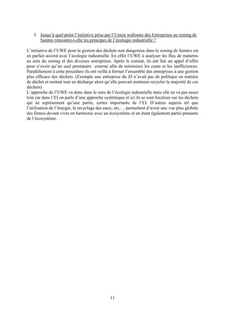 11
3. Jusqu’à quel point l’initiative prise par l’Union wallonne des Entreprises au zoning de
Saintes rencontre-t-elle les principes de l’écologie industrielle ?
L’initiative de l’UWE pour la gestion des déchets non dangereux dans le zoning de Saintes est
en parfait accord avec l’écologie industrielle. En effet l’UWE à analyser les flux de matières
au sein du zoning et des diverses entreprises. Après le constat, ils ont fait un appel d’offre
pour n’avoir qu’un seul prestataire externe afin de minimiser les couts et les inefficiences.
Parallèlement à cette procédure ils ont veillé à former l’ensemble des entreprises à une gestion
plus efficace des déchets. (Exemple une entreprise du ZI n’avait pas de politique en matière
de déchet et mettait tout en décharge alors qu’elle pouvait aisément recycler la majorité de ces
déchets).
L’approche de l’UWE va donc dans le sens de l’écologie industrielle mais elle ne va pas assez
loin car dans l’EI on parle d’une approche systèmique et ici ils se sont focaliser sur les déchets
qui ne représentent qu’une partie, certes importante de l’EI. D’autres aspects tel que
l’utilisation de l’énergie, le recyclage des eaux, etc,… permettent d’avoir une vue plus globale
des firmes devant vivre en harmonie avec un écosystème et en étant également partie prenante
de l’écosystème.
 