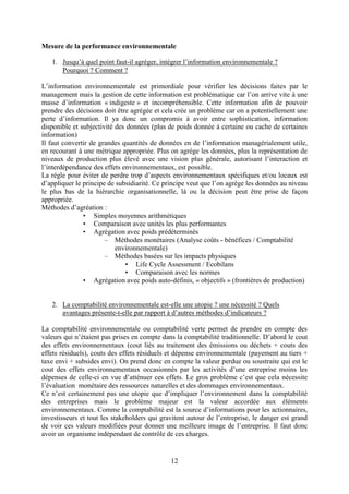 12
Mesure de la performance environnementale
1. Jusqu’à quel point faut-il agréger, intégrer l’information environnementale ?
Pourquoi ? Comment ?
L’information environnementale est primordiale pour vérifier les décisions faites par le
management mais la gestion de cette information est problématique car l’on arrive vite à une
masse d’information « indigeste » et incompréhensible. Cette information afin de pouvoir
prendre des décisions doit être agrégée et cela crée un problème car on a potentiellement une
perte d’information. Il ya donc un compromis à avoir entre sophistication, information
disponible et subjectivité des données (plus de poids donnée à certaine ou cache de certaines
information)
Il faut convertir de grandes quantités de données en de l’information managérialement utile,
en recourant à une métrique appropriée. Plus on agrège les données, plus la représentation de
niveaux de production plus élevé avec une vision plus générale, autorisant l’interaction et
l’interdépendance des effets environnementaux, est possible.
La règle pour éviter de perdre trop d’aspects environnementaux spécifiques et/ou locaux est
d’appliquer le principe de subsidiarité. Ce principe veut que l’on agrège les données au niveau
le plus bas de la hiérarchie organisationnelle, là ou la décision peut être prise de façon
appropriée.
Méthodes d’agréation :
• Simples moyennes arithmétiques
• Comparaison avec unités les plus performantes
• Agrégation avec poids prédéterminés
– Méthodes monétaires (Analyse coûts - bénéfices / Comptabilité
environnementale)
– Méthodes basées sur les impacts physiques
• Life Cycle Assessment / Ecobilans
• Comparaison avec les normes
• Agrégation avec poids auto-définis, « objectifs » (frontières de production)
2. La comptabilité environnementale est-elle une utopie ? une nécessité ? Quels
avantages présente-t-elle par rapport à d’autres méthodes d’indicateurs ?
La comptabilité environnementale ou comptabilité verte permet de prendre en compte des
valeurs qui n’étaient pas prises en compte dans la comptabilité traditionnelle. D’abord le cout
des effets environnementaux (cout liés au traitement des émissions ou déchets + couts des
effets résiduels), couts des effets résiduels et dépense environnementale (payement au tiers +
taxe envi + subsides envi). On prend donc en compte la valeur perdue ou soustraite qui est le
cout des effets environnementaux occasionnés par les activités d’une entreprise moins les
dépenses de celle-ci en vue d’atténuer ces effets. Le gros problème c’est que cela nécessite
l’évaluation monétaire des ressources naturelles et des dommages environnementaux.
Ce n’est certainement pas une utopie que d’impliquer l’environnement dans la comptabilité
des entreprises mais le problème majeur est la valeur accordée aux éléments
environnementaux. Comme la comptabilité est la source d’informations pour les actionnaires,
investisseurs et tout les stakeholders qui gravitent autour de l’entreprise, le danger est grand
de voir ces valeurs modifiées pour donner une meilleure image de l’entreprise. Il faut donc
avoir un organisme indépendant de contrôle de ces charges.
 