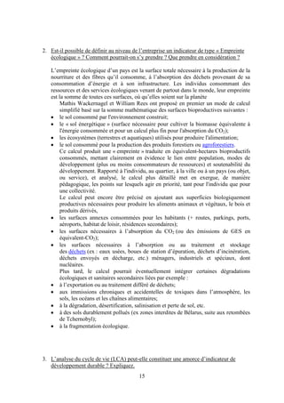 15
2. Est-il possible de définir au niveau de l’entreprise un indicateur de type « Empreinte
écologique » ? Comment pourrait-on s’y prendre ? Que prendre en considération ?
L’empreinte écologique d’un pays est la surface totale nécessaire à la production de la
nourriture et des fibres qu’il consomme, à l’absorption des déchets provenant de sa
consommation d’énergie et à son infrastructure. Les individus consommant des
ressources et des services écologiques venant de partout dans le monde, leur empreinte
est la somme de toutes ces surfaces, où qu’elles soient sur la planète
Mathis Wackernagel et William Rees ont proposé en premier un mode de calcul
simplifié basé sur la somme mathématique des surfaces bioproductives suivantes :
le sol consommé par l'environnement construit;
le « sol énergétique » (surface nécessaire pour cultiver la biomasse équivalente à
l'énergie consommée et pour un calcul plus fin pour l'absorption du CO2);
les écosystèmes (terrestres et aquatiques) utilisés pour produire l'alimentation;
le sol consommé pour la production des produits forestiers ou agroforestiers.
Ce calcul produit une « empreinte » traduite en équivalent-hectares bioproductifs
consommés, mettant clairement en évidence le lien entre population, modes de
développement (plus ou moins consommateurs de ressources) et soutenabilité du
développement. Rapporté à l'individu, au quartier, à la ville ou à un pays (ou objet,
ou service), et analysé, le calcul plus détaillé met en exergue, de manière
pédagogique, les points sur lesquels agir en priorité, tant pour l'individu que pour
une collectivité.
Le calcul peut encore être précisé en ajoutant aux superficies biologiquement
productives nécessaires pour produire les aliments animaux et végétaux, le bois et
produits dérivés,
les surfaces annexes consommées pour les habitants (+ routes, parkings, ports,
aéroports, habitat de loisir, résidences secondaires);
les surfaces nécessaires à l’absorption du CO2 (ou des émissions de GES en
équivalent-CO2);
les surfaces nécessaires à l’absorption ou au traitement et stockage
des déchets (ex : eaux usées, boues de station d’épuration, déchets d’incinération,
déchets envoyés en décharge, etc.) ménagers, industriels et spéciaux, dont
nucléaires.
Plus tard, le calcul pourrait éventuellement intégrer certaines dégradations
écologiques et sanitaires secondaires liées par exemple :
à l’exportation ou au traitement différé de déchets;
aux immissions chroniques et accidentelles de toxiques dans l’atmosphère, les
sols, les océans et les chaînes alimentaires;
à la dégradation, désertification, salinisation et perte de sol, etc.
à des sols durablement pollués (ex zones interdites de Bélarus, suite aux retombées
de Tchernobyl);
à la fragmentation écologique.
3. L’analyse du cycle de vie (LCA) peut-elle constituer une amorce d’indicateur de
développement durable ? Expliquez.
 
