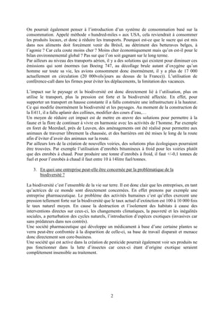 2
On pourrait également penser à l’introduction d’un système de consommation basé sur la
consommation. Appelé méthode « hundred-miles » aux USA, cela reviendrait à consommer
les produits locaux, et donc à réduire les transports. Pourquoi est-ce que le sucre qui est mis
dans nos aliments doit forcément venir du Brésil, au détriment des betteraves belges, à
l’agonie ? Car cela coute moins cher ? Moins cher économiquement mais qu’en est-il pour le
bilan environnemental global ? Pas sur que l’on soit gagnant sur le long terme.
Par ailleurs au niveau des transports aérien, il y a des solutions qui existent pour diminuer ces
émissions qui sont énormes (un Boeing 747, au décollage brule autant d’oxygène qu’un
homme sur toute sa vie, les avions consomment donc énormément, il y a plus de 17 000
actuellement en circulation (20 000vols/jours au dessus de la France)). L’utilisation de
conférence-call dans les firmes pour éviter les déplacements, la limitation des vacances.
L’impact sur le paysage et la biodiversité est donc directement lié à l’utilisation, plus on
utilise le transport, plus la pression est forte et la biodiversité affectée. En effet, pour
supporter un transport en hausse constante il a fallu construire une infrastructure à la hauteur.
Ce qui modifie énormément la biodiversité et les paysages. Au moment de la construction de
la E411, il a fallu aplanir des collines, modifier des cours d’eau,…
Un moyen de réduire cet impact est de mettre en œuvre des solutions pour permettre à la
faune et la flore de continuer à vivre en harmonie avec les activités de l’homme. Par exemple
en foret de Meerdael, près de Leuven, des aménagements ont été réalisé pour permettre aux
animaux de traverser librement la chaussée, et des barrières ont été mises le long de la route
afin d’éviter d’avoir des animaux sur la route.
Par ailleurs lors de la création de nouvelles voiries, des solutions plus écologiques pourraient
être trouvées. Par exemple l’utilisation d’enrobés bitumineux à froid pour les voiries plutôt
que des enrobés à chaud. Pour produire une tonne d’enrobés à froid, il faut +/-0,1 tonnes de
fuel et pour l’enrobés à chaud il faut entre 10 à 14litre fuel/tonnes.
3. En quoi une entreprise peut-elle être concernée par la problématique de la
biodiversité ?
La biodiversité c’est l’ensemble de la vie sur terre. Il est donc clair que les entreprises, en tant
qu’actrices de ce monde sont directement concernées. En effet prenons par exemple une
entreprise pharmaceutique. Le problème des activités humaines c’est qu’elles exercent une
pression tellement forte sur la biodiversité que le taux actuel d’extinction est 100 à 10 000 fois
le taux naturel moyen. En cause la destruction et l’isolement des habitats à cause des
interventions directes sur ceux-ci, les changements climatiques, la pauvreté et les inégalités
sociales, a perturbation des cycles naturels, l’introduction d’espèces exotiques (invasives car
sans prédateurs dans nos contrés).
Une société pharmaceutique qui développe un médicament à base d’une certaine plantes se
verra peut-être confrontée à la disparition de celle-ci, sa base de travail disparait et menace
donc directement son core-business.
Une société qui est active dans la création de pesticide pourrait également voir ses produits ne
pas fonctionner dans la lutte d’insectes car ceux-ci étant d’origine exotique seraient
complètement insensible au traitement.
 
