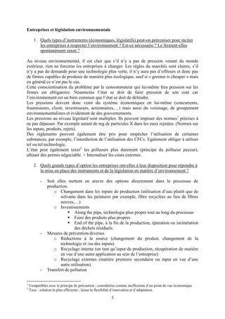 3
Entreprises et législation environnementale
1. Quels types d’instruments (économiques, législatifs) peut-on préconiser pour inciter
les entreprises à respecter l’environnement ? Est-ce nécessaire ? Le feraient-elles
spontanément sinon ?
Au niveau environnemental, il est clair que s’il n’y a pas de pression venant du monde
extérieur, rien ne forceras les entreprises à changer. Les règles du marchés sont claires, s’il
n’y a pas de demande pour une technologie plus verte, il n’y aura pas d’offreurs et donc pas
de firmes capables de produire de manière plus écologique, sauf si « greener is cheaper » mais
en général ce n’est pas le cas.
Cette conscientisation du problème par le consommateur qui lui-même fera pression sur les
firmes est obligatoire. Néanmoins l’état se doit de faire pression de son coté car
l’environnement est un bien commun que l’état se doit de défendre.
Les pressions doivent donc venir du système économiques en lui-même (concurrents,
fournisseurs, client, investisseurs, actionnaires,…) mais aussi du voisinage, de groupement
environnementalistes et évidement de des gouvernements.
Les pressions au niveau législatif sont multiples. Ils peuvent imposer des normes1
précises à
ne pas dépasser. Par exemple autant de mg de particules X dans les eaux rejetées. (Normes sur
les inputs, produits, rejets).
Des règlements peuvent également être pris pour empêcher l’utilisation de certaines
substances, par exemple, l’interdiction de l’utilisation des CFCs. Egalement obliger à utiliser
tel ou tel technologie.
L’état peut également taxer2
les pollueurs plus durement (principe du pollueur payeur),
allouer des permis négociable. + Internaliser les couts externes.
2. Quels grands types d’option les entreprises ont-elles à leur disposition pour répondre à
la mise en place des instruments et de la législation en matière d’environnement ?
- Soit elles mettent en œuvre des options directement dans le processus de
production.
o Changement dans les inputs de production (utilisation d’eau plutôt que de
solvants dans les peintures par exemple, fibre recyclées au lieu de fibres
neuves,…)
o Investissements
 Along the pipe, technologie plus propre tout au long du processus
 Faire des produits plus propres
 End of the pipe, à la fin de la production, épuration ou incinération
des déchets résiduels.
- Mesures de prévention diverses
o Réductions à la source (changement du produit, changement de la
technologie et /ou des inputs)
o Recyclage interne (en tant qu’input de production, récupération de matière
en vue d’une autre application au sein de l’entreprise)
o Recyclage externes (matière premiere secondaire ou input en vue d’une
autre utilisation).
- Transfert de pollution
1
Compatibles avec le principe de précaution ; considérées comme inefficiente d’un point de vue économique
2
Taxe : solution la plus efficiente ; laisse la flexibilité d’innovation et d’adaptation.
 