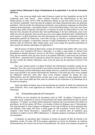 10
comme facteur influençant le degré d'attachement de la génération Y au sein de l'entreprise
SD Worx.
Puis, nous avons pu établir notre cadre d’analyse à partir de trois hypothèses servant de fil
conducteur pour notre travail. Nous voulions rencontrer des télétravailleurs et des non-
télétravailleurs, né entre 1979 et 1994, de préférence salariés au sein d'un même service ou ayant
une fonction comparable. Notre but étant de comparer leur degré d'attachement dans une démarche
qualitative. Afin de récolter des informations pertinentes, nous souhaitions interroger un échantillon
composé de huit personnes : cinq télétravailleurs, et trois non-télétravailleurs. Pour cela, nous avons
construit deux grilles d'entretien semi-directif, en fonction du statut de télétravailleur ou non. Sur
base des trois concepts clés présents dans notre problématique et de leurs indicateurs, nous avons
établi une série de questions semi-ouvertes que nous avons jugées pertinentes pour l'élaboration de
notre analyse. La grille d'entretien s'est alors décomposée en trois parties: la première touche à la
présentation générale de l'interviewé, c'est-à-dire son âge, sa fonction, sa situation familiale, son
ancienneté par exemples ; la deuxième concerne le degré d'attachement de l'interviewé ; enfin la
dernière traite du télétravail. Dans chaque partie, nous avons intégré des questions permettant de
faire ressortir des données spécifiques à la génération Y.
Afin de passer à la phase d’observation, et donc de rencontrer notre public cible, nous avons
pris contact, avec l'entreprise SD Worx à Bruxelles, et ce grâce à notre tuteur. Ce dernier avait
préalablement identifié plusieurs services de SD Worx, susceptibles de rentrer dans nos critères.
Nous devons toutefois noter que nous avons eu de grandes difficultés à interviewer des personnes
de SD Worx, notamment dû à la période de clôture des dossiers en fin d'année. Finalement, après
un mois et demi de contacts infructueux, nous avons été reçus par des personnes d’Anvers et de
Bruxelles.
Puis, nous sommes passés à la phase d’analyse des informations recueillies à partir de nos
entretiens. Pour cela, nous avons procédé à une analyse verticale de chaque entretien. En effet, nous
avons fait émerger certaines thématiques dans chaque interview, à partir de nos hypothèses. Ensuite,
nous avons procédé à une analyse horizontale des entretiens. C'est-à-dire que nous avons comparé
les différentes interviews entre elles. Nous avons d’abord comparé les propos des non-
télétravailleurs, puis des télétravailleurs, ensuite nous avons comparé les deux populations entre-
elles. Puis, nous avons établi des liens entre les résultats de nos recherches et la thématique de la
diversité en entreprise.
Après cette phase d’analyse, nous avons pu présenter nos résultats et établir les conclusions de
notre recherche. Nous avons également pu constater les limites de notre démarche et de notre
thématique.
3.2. Présentation générale de l’entreprise
SD Worx est une entreprise de consultance créée en 1945. Au départ, l’entreprise est un
secrétariat social proposant un service d’externalisation des tâches administratives dans les petites
entreprises. A l’origine, ses clients étaient notamment intéressés par l’automatisation des fichiers et
procédures. Au fil des années, SD Worx s’est étendue, d’abord en Belgique, puis à l’international.
Son siège principal se trouve toujours en Belgique où elle reste d’ailleurs un acteur principal dans
son domaine. Cette année, SD Worx a même gagné les HR Excellence Awards 2012, dans la
catégorie « Best Social Secretariat ». Aujourd’hui, elle est présente dans de nombreux pays
européens et emploie environ 2000 collaborateurs. L’entreprise propose la pratique du télétravail à
ses consultants.
L’entreprise est spécialisée dans l’expertise en termes de payroll, de RH, de fiscalité et de
législation sociale. En outre, SD Worx propose également un service de formation, de solutions
d’automatisation, de conseil et de services d’externalisation. Ses clients sont composés de petites et
 