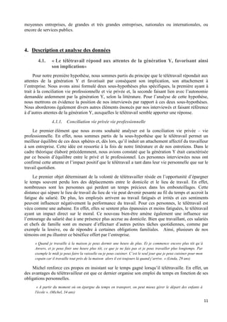 11
moyennes entreprises, de grandes et très grandes entreprises, nationales ou internationales, ou
encore de services publics.
4. Description et analyse des données
4.1. « Le télétravail répond aux attentes de la génération Y, favorisant ainsi
son implication»
Pour notre première hypothèse, nous sommes partis du principe que le télétravail répondait aux
attentes de la génération Y et favorisait par conséquent son implication, son attachement à
l’entreprise. Nous avons ainsi formulé deux sous-hypothèses plus spécifiques, la première ayant à
trait à la conciliation vie professionnelle et vie privée et, la seconde faisant lien avec l’autonomie
demandée ardemment par la génération Y, selon la littérature. Pour l’analyse de cette hypothèse,
nous mettrons en évidence la position de nos interviewés par rapport à ces deux sous-hypothèses.
Nous aborderons également divers autres éléments énoncés par nos interviewés et faisant référence
à d’autres attentes de la génération Y, auxquelles le télétravail semble apporter une réponse.
4.1.1. Conciliation vie privée vie professionnelle
Le premier élément que nous avons souhaité analyser est la conciliation vie privée – vie
professionnelle. En effet, nous sommes partis de la sous-hypothèse que le télétravail permet un
meilleur équilibre de ces deux sphères et, dès lors, qu’il induit un attachement affectif du travailleur
à son entreprise. Cette idée est ressortie à la fois de notre littérature et de nos entretiens. Dans le
cadre théorique élaboré précédemment, nous avions constaté que la génération Y était caractérisée
par ce besoin d’équilibre entre le privé et le professionnel. Les personnes interviewées nous ont
confirmé cette attente et l’impact positif que le télétravail a tant dans leur vie personnelle que sur le
travail quotidien.
Le premier objet déterminant de la volonté de télétravailler réside en l’opportunité d’épargner
le temps souvent perdu lors des déplacements entre le domicile et le lieu de travail. En effet,
nombreuses sont les personnes qui perdent un temps précieux dans les embouteillages. Cette
distance qui sépare le lieu de travail du lieu de vie peut devenir pesante au fil du temps et accroit la
fatigue du salarié. De plus, les employés arrivent au travail fatigués et irrités et ces sentiments
peuvent influencer négativement la performance du travail. Pour ces personnes, le télétravail est
vécu comme une aubaine. En effet, elles se sentent plus épanouies et moins fatiguées, le télétravail
ayant un impact direct sur le moral. Ce nouveau bien-être amène également une influence sur
l’entourage du salarié due à une présence plus accrue au domicile. Bien que travaillant, ces salariés
et chefs de famille sont en mesure d’effectuer d’autres petites tâches quotidiennes, comme par
exemple la lessive, ou de répondre à certaines obligations familiales. Ainsi, plusieurs de nos
témoins ont pu illustrer ce bénéfice offert par l’entreprise.
« Quand je travaille à la maison je peux dormir une heure de plus. Et je commence encore plus tôt qu’à
Anvers, et je peux finir une heure plus tôt, ce que je ne fais pas et je peux travailler plus longtemps. Par
exemple le midi je peux faire la vaisselle ou je peux cuisiner. C’est le seul jour que je peux cuisiner pour mon
copain car il travaille tout près de la maison alors il est toujours là quand j’arrive. » (Linda, 29 ans)
Michel renforce ces propos en insistant sur le temps gagné lorsqu’il télétravaille. En effet, un
des avantages du télétravailleur est que ce dernier organise son emploi du temps en fonction de ses
obligations personnelles.
« A partir du moment où on épargne du temps en transport, on peut mieux gérer le départ des enfants à
l'école ». (Michel, 34 ans)
 