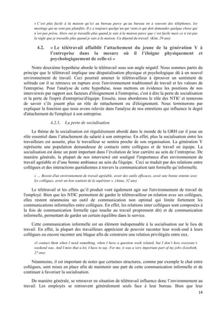 14
« C’est plus facile à la maison qu’ici au bureau parce qu’au bureau on a souvent des téléphones, les
meetings qui ne sont pas planifiés. Il y a toujours quelqu’un qui vient et qui doit demander quelque chose qui
n’est pas prévu. Alors oui je travaille plus quand je suis à la maison parce que c’est facile mais ce n’est pas
la règle que je travaille plus quand je suis à la maison. Ca dépend du travail. (Kim, 29 ans)
4.2. « Le télétravail affaiblit l’attachement du jeune de la génération Y à
l’entreprise dans la mesure où il l’éloigne physiquement et
psychologiquement de celle-ci »
Notre deuxième hypothèse aborde le télétravail sous son angle négatif. Nous sommes partis du
principe que le télétravail implique une déspatialisation physique et psychologique dû à un nouvel
environnement de travail. Ceci pourrait amener le télétravailleur à éprouver un sentiment de
solitude car il se retrouve en rupture avec l'environnement traditionnel de travail et les valeurs de
l'entreprise. Pour l'analyse de cette hypothèse, nous mettons en évidence les positions de nos
interviewés par rapport aux facteurs d'éloignement à l'entreprise, c'est à dire la perte de socialisation
et la perte de l'esprit d'entreprise/d'équipe. Ensuite, nous aborderons le rôle des NTIC et tenterons
de savoir s’ils jouent plus un rôle de rattachement ou d'éloignement. Nous terminerons par
expliquer la fonction que nous avons relevée dans l'analyse de nos entretiens qui influence le degré
d'attachement de l'employé à son entreprise.
4.2.1. La perte de socialisation
Le thème de la socialisation est régulièrement abordé dans le monde de la GRH car il joue un
rôle essentiel dans l’attachement du salarié à son entreprise. En effet, plus la socialisation entre les
travailleurs est assurée, plus le travailleur se sentira proche de son organisation. La génération Y
représente une population demandeuse de contacts entre collègues et de travail en équipe. La
socialisation est donc un pont important dans l’évolution de leur carrière au sein de l’entreprise. De
manière générale, la plupart de nos interviewé ont souligné l'importance d'un environnement de
travail agréable et d’une bonne ambiance au sein du l'équipe. Ceci se traduit par des relations entre
collègues et des interactions quotidiennes à travers la communication tant formelle qu’informelle.
« … Besoin d'un environnement de travail agréable, avoir des outils efficaces, avoir une bonne entente avec
les collègues, avoir un bon soutient de la supérieur ». (Anna, 32 ans)
Le télétravail et les effets qu’il produit vont également agir sur l'environnement de travail de
l'employé. Bien que les NTIC permettent de garder le télétravailleur en relation avec ses collègues,
elles restent néanmoins un outil de communication non optimal qui limite fortement les
communications informelles entre collègues. En effet, les relations inter collègues sont composées à
la fois de communication formelle (qui touche au travail proprement dit) et de communication
informelle, permettant de garder un certain équilibre dans le service.
Cette communication informelle est un élément indispensable à la socialisation sur le lieu de
travail. En effet, la plupart des travailleurs apprécient de pouvoir raconter leur week-end à leurs
collègues ou encore raconter une blague afin de construire une relation privilégiée entre eux.
«I contact them when I need something, when I have a question work related, but I don’t how everyone’s
weekend was. And I miss that a lot, I have to say. For me, it was a very important part of my job» (Liesbeth,
27 ans)
Néanmoins, il est important de noter que certaines structures, comme par exemple le chat entre
collègues, sont mises en place afin de maintenir une part de cette communication informelle et de
continuer à favoriser la socialisation.
De manière générale, se retrouver en situation de télétravail influence donc l’environnement au
travail. Les employés se retrouvent généralement seuls face à leur bureau. Bien que leur
 