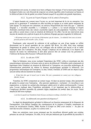 15
concentration soit accrue, le contact avec leurs collègues leur manque. C'est la raison pour laquelle,
la plupart d’entre eux sont d'accord de respecter un certain équilibre entre la présence au bureau et
le télétravail dans le but de garder un contact humain auquel ils accordent une grande importance.
4.2.2. La perte de l'esprit d'équipe et de la culture d'entreprise.
L’aspect humain est, comme nous l’avons vu, un trait important de la vie en entreprise. Les
jeunes de la génération Y souhaitent en effet travailler en équipe et se sentir partie intégrante de
cette équipe. En analysant nos entretiens, on retrouve fréquemment des mots tels que « cohésion
d'équipe », « travailler ensemble », « solidarité », « culture ». Le travail d'équipe et l'esprit
d'entraide constituent donc des valeurs essentielles auprès de cette population. Toutefois, il arrive
que celles-ci soient mises à mal en situation de télétravail. En effet, l’un de nos interviewés nous
raconte de manière très explicite la perte de la cohésion d'équipe que peut engendrer le télétravail.
« On partage moins que se soit en terme d'information, que de relation,.., la solidarité entre nous est moins
présente quand on télé-travaille » (Evy, 32 ans).
Finalement, cette nécessité de cohésion et de confiance au sein d’une équipe se reflète
directement sur le travail quotidien de ces salariés SD Worx. En effet, Kim nous explique
l'importance de garder le contact avec ses collègues afin de réaliser son travail et de se sentir
impliquée dans son l’entreprise. De plus, lorsque l’employé est en télétravail, il ne dispose pas
toujours de toutes les informations et doit donc pouvoir être en contact avec les personnes à
l’intérieur du bureau afin d’assurer l’efficacité du travail.
4.2.3. Le rôle des NTIC
Dans la littérature, nous avons souligné l'importance des NTIC, celles-ci constituant une des
caractéristiques nécessaires à la bonne mise en œuvre du télétravail. Véritables outils relationnels et
logistiques entre l'employé en situation de télétravail et l’entreprise, ces nouvelles technologies de
communication permettent de réduire la distance psychologique qu'induit le télétravail. Les
programmes informatiques de l'entreprise, le chat, l'email, l'intranet, le GSM sont les objets le plus
souvent utilisé afin de maintenir le contact.
« Il faut bien dire que le travail reste le même. On reste constamment en contact avec nos collègues».
(Michel, 34 ans)
Toutefois, les NTIC comportent un certain risque. Si dans un premier temps, elles permettent
de garder le contact avec l'entreprise, elles peuvent rapidement « enchainer » le travailleur à son
organisation, ce dernier ne sachant plus distinguer sphère privé et sphère professionnelle. Comme
nous l’avons expliqué dans l’hypothèse précédente, il est important que le télétravailleur et
l’employeur décident ensemble de certaines règles empêchant de tomber dans les excès. Notre
attaché de Sell nous explique:
« you have to guard your boundaries better because you keep on working ».(Liesbeth, 27 ans)
4.2.4. Le télétravail, une question de fréquence?
Le degré de déspatialisation qu'induit le télétravail est fonction notamment de la fréquence de
l'arrangement. Cela définit l'ampleur des conséquences de la relation à l'emploi, notamment en
termes de socialisation (Taskin, 2006). Kurlan et Cooper en 2002 avait conclut: « Au plus un
individu travaille à distance, au plus il se sentira isolé. ».
Dans nos entretiens, nous avons remarqué que les travailleurs désirent garder une certaine
présence au sein de l’entreprise. En effet, ils ne sont pas intéressés par la possibilité de travailler 4
 