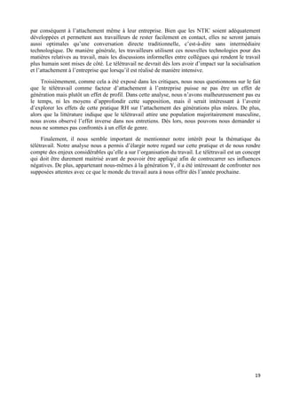 19
par conséquent à l’attachement même à leur entreprise. Bien que les NTIC soient adéquatement
développées et permettent aux travailleurs de rester facilement en contact, elles ne seront jamais
aussi optimales qu’une conversation directe traditionnelle, c’est-à-dire sans intermédiaire
technologique. De manière générale, les travailleurs utilisent ces nouvelles technologies pour des
matières relatives au travail, mais les discussions informelles entre collègues qui rendent le travail
plus humain sont mises de côté. Le télétravail ne devrait dès lors avoir d’impact sur la socialisation
et l’attachement à l’entreprise que lorsqu’il est réalisé de manière intensive.
Troisièmement, comme cela a été exposé dans les critiques, nous nous questionnons sur le fait
que le télétravail comme facteur d’attachement à l’entreprise puisse ne pas être un effet de
génération mais plutôt un effet de profil. Dans cette analyse, nous n’avons malheureusement pas eu
le temps, ni les moyens d’approfondir cette supposition, mais il serait intéressant à l’avenir
d’explorer les effets de cette pratique RH sur l’attachement des générations plus mûres. De plus,
alors que la littérature indique que le télétravail attire une population majoritairement masculine,
nous avons observé l’effet inverse dans nos entretiens. Dès lors, nous pouvons nous demander si
nous ne sommes pas confrontés à un effet de genre.
Finalement, il nous semble important de mentionner notre intérêt pour la thématique du
télétravail. Notre analyse nous a permis d’élargir notre regard sur cette pratique et de nous rendre
compte des enjeux considérables qu’elle a sur l’organisation du travail. Le télétravail est un concept
qui doit être durement maitrisé avant de pouvoir être appliqué afin de contrecarrer ses influences
négatives. De plus, appartenant nous-mêmes à la génération Y, il a été intéressant de confronter nos
supposées attentes avec ce que le monde du travail aura à nous offrir dès l’année prochaine.
 