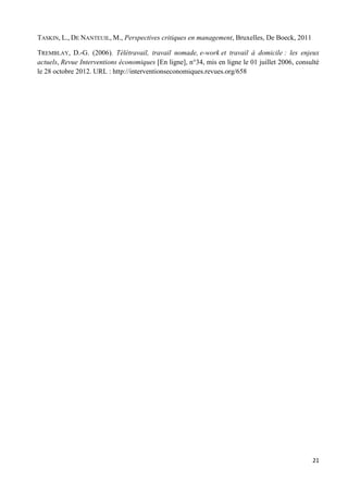 21
TASKIN, L., DE NANTEUIL, M., Perspectives critiques en management, Bruxelles, De Boeck, 2011
TREMBLAY, D.-G. (2006). Télétravail, travail nomade, e-work et travail à domicile : les enjeux
actuels, Revue Interventions économiques [En ligne], n°34, mis en ligne le 01 juillet 2006, consulté
le 28 octobre 2012. URL : http://interventionseconomiques.revues.org/658
 