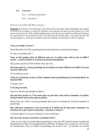 25
8.3. Entretien
8.3.1. Entretien exploratoire
8.3.2. Entretien 1
Interview de Linda (SD Worx Anvers)
Contexte : L’entretien s’est bien passé, nous étions face à une jeune femme dynamique qui, malgré
la barrière de la langue, a essayé de répondre à nos question du mieux qu’elle pouvait car « elle
aussi est passé par là ».Elle semblait malgré tout un peu déconcertée du fait que Monsieur Swinnen
lui avait annoncé cet entretien la veille à 23h alors qu’elle dormait déjà, « car étant enceinte elle
est plus fatiguée » , alors que ce dernier nous avait confirmé cet entretien la veille en matinée.
Vous avez étudié à Anvers ?
Non à Bruxelles à la VUB : psychologie du travail (organisatie en arbeid psychologie)
Et vous, vous étudiez quoi ?
Nous, on fait quelque chose de différent mais on a le même cours. Moi je suis en GRH 2e
master… et moi en master 1 en sciences de gestion management.
Ok, je pense que moi j’ai fait la même chose que vous…
Oui mais après il y a aussi psychologie du travail qui est encore différent car GRH c’est assez
récent à l’université.
Ca n’existait pas avant…
Voilà ca n’existait pas avant et c’était vraiment aussi le psychologue du travail qui faisait les
fonctions RH.
C’est pas 5 ans ?
C’est cinq ans aussi.
Vous avez fait de la psychologie au début ?
On peut faire psycho en 1e
bac mais après on peut faire aussi sciences humaines et sociales.
On peut choisir aussi un bac plus en gestion.
Ha ok, chez moi c’était 3 ans de psychologie après encore un mélange de ressources humaines et
psychologie.
Ben voilà pour commencer, c’est un travail sur le télétravail. Et donc pour commencer cet
entretien est-ce que tu peux te présenter…si je peux te tutoyer ?
J’ai jamais appris à vouvoyer en français, j’y arrive même pas.
Ok, est-ce que tu peux te présenter en quelques mots ?
« Oui, je suis Linda, je travaille déjà presque depuis 5 ans chez SD, d’abord comme consultant de
recrutement chez Dip c’est une petite partie de SD Worx. Et depuis 4 ans, je pense ici, sur le centre
de connaissances. Oui, j’ai étudié la psychologie du travail et oui… je travaille sur rewards
 