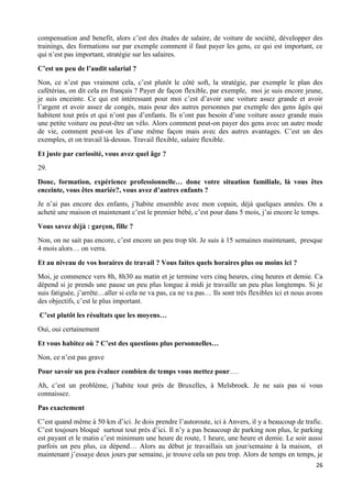 26
compensation and benefit, alors c’est des études de salaire, de voiture de société, développer des
trainings, des formations sur par exemple comment il faut payer les gens, ce qui est important, ce
qui n’est pas important, stratégie sur les salaires.
C’est un peu de l’audit salarial ?
Non, ce n’est pas vraiment cela, c’est plutôt le côté soft, la stratégie, par exemple le plan des
cafétérias, on dit cela en français ? Payer de façon flexible, par exemple, moi je suis encore jeune,
je suis enceinte. Ce qui est intéressant pour moi c’est d’avoir une voiture assez grande et avoir
l’argent et avoir assez de congés, mais pour des autres personnes par exemple des gens âgés qui
habitent tout près et qui n’ont pas d’enfants. Ils n’ont pas besoin d’une voiture assez grande mais
une petite voiture ou peut-être un vélo. Alors comment peut-on payer des gens avec un autre mode
de vie, comment peut-on les d’une même façon mais avec des autres avantages. C’est un des
exemples, et on travail là-dessus. Travail flexible, salaire flexible.
Et juste par curiosité, vous avez quel âge ?
29.
Donc, formation, expérience professionnelle… donc votre situation familiale, là vous êtes
enceinte, vous êtes mariée?, vous avez d’autres enfants ?
Je n’ai pas encore des enfants, j’habite ensemble avec mon copain, déjà quelques années. On a
acheté une maison et maintenant c’est le premier bébé, c’est pour dans 5 mois, j’ai encore le temps.
Vous savez déjà : garçon, fille ?
Non, on ne sait pas encore, c’est encore un peu trop tôt. Je suis à 15 semaines maintenant, presque
4 mois alors… on verra.
Et au niveau de vos horaires de travail ? Vous faites quels horaires plus ou moins ici ?
Moi, je commence vers 8h, 8h30 au matin et je termine vers cinq heures, cinq heures et demie. Ca
dépend si je prends une pause un peu plus longue à midi je travaille un peu plus longtemps. Si je
suis fatiguée, j’arrête…aller si cela ne va pas, ca ne va pas… Ils sont très flexibles ici et nous avons
des objectifs, c’est le plus important.
C’est plutôt les résultats que les moyens…
Oui, oui certainement
Et vous habitez où ? C’est des questions plus personnelles…
Non, ce n’est pas grave
Pour savoir un peu évaluer combien de temps vous mettez pour….
Ah, c’est un problème, j’habite tout près de Bruxelles, à Melsbroek. Je ne sais pas si vous
connaissez.
Pas exactement
C’est quand même à 50 km d’ici. Je dois prendre l’autoroute, ici à Anvers, il y a beaucoup de trafic.
C’est toujours bloqué surtout tout près d’ici. Il n’y a pas beaucoup de parking non plus, le parking
est payant et le matin c’est minimum une heure de route, 1 heure, une heure et demie. Le soir aussi
parfois un peu plus, ca dépend… Alors au début je travaillais un jour/semaine à la maison, et
maintenant j’essaye deux jours par semaine, je trouve cela un peu trop. Alors de temps en temps, je
 