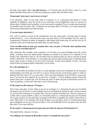 27
travaille d’une petite office (un petit bureau…) à Vilvorde aussi de SD Worx, mais il y a des
places flexibles là-bas alors si j’ai pas de meeting ici, je peux aller travailler là-bas.
Et pourquoi deux jours vous trouvez ca trop ?
C’est ennuyant…Aller, je suis toute seule à la maison, il n’y a personne pour parler et il faut
répondre au téléphone, aussi dès qu’ils ne me voient pas, ils me téléphonent, mais ce n’est pas la
même chose. Pendant toute la journée, je suis toute seule et pendant l’hiver ca coûte aussi beaucoup
de chauffer toute la maison. Oui, 10 minutes de route pour aller à Vilvorde, ce n’est pas beaucoup.
Alors je peux déjà dormir une heure de plus.
C’est une bonne alternative ?
Oui, voilà et comme ca aussi je fais connaissance avec des autres gens, c’est bien pour le réseau
professionnel et… oui ce sont des autres gens, une autre place. Là ils travaillent très fixe, alors ils
commencent à 8 heures le matin. Ils mangent à midi jusque midi trente-cinq. Ils ont fini vers 5h, 5h
et demie, alors cela m’aide aussi de mettre dans une autre équipe.
Vous travaillez donc un jour par semaine chez vous, un jour à Vilvorde, donc pendant deux
jours vous ne travaillez pas ici ?
Oui, minimum. Par exemple, cette semaine-ci j’ai dû aller à un team building alors hier j’étais
partie, avant-hier aussi une demi-journée. Demain je travaille à la maison et le vendredi j’ai un
rendez-vous à Bruxelles, alors je vais travailler toute la journée là-bas car cela ne vaut pas la peine
d’aller à Bruxelles et de retourner, je vais perdre plus qu’une demi-journée pour un meeting d’une
heure, alors je pars le matin et j’y reste toute la journée. Je dois aussi prendre le train, c’est plus
facile d’aller en transport public à Bruxelles c’est le centre
Il y a des parkings ici ?
Oui, c’est une drôle de situation. En fait, il y a des parkings ici pour les consultants ils ont une place
fonctionnelle c’est-à-dire que s’ils sont ici, ce qui n’est pas souvent, ils peuvent se garer ici dans un
parking SD Worx mais il n’y en a pas assez. Alors on a trois parkings, un de SD Worx, un qui loue
mais c’est pas très bien organisé là, ou encore un « Q-park » c’est un parking comme à Bruxelles
payant assez cher. Je pense que c’est 20 euros par jours. Et après cinq ans d’ancienneté environ, on
reçoit un parking , un des trois. Oui mais 5 ans c’est beaucoup…
Et du coup là ca fait cinq ans ? Presque…
Non, 4 ans à peu près, 4,5 ans. Mais ce qui est un avantage, il y a beaucoup de gens qui travaillent
mi-temps ou en 4/5 alors il y a des backups et moi je suis backup de quelqu’un qui n’est pas souvent
ici, qui travaille beaucoup à la maison deux fois par semaine minimum qui vient pas toujours en
voiture alors je peux prendre sa place. Le mercredi comme il y a beaucoup de gens qui travaillent
4/5 on peut se garer ici tout près dans un garage de SD Worx et pendant les congés on peut faire ca
aussi. Mais alors, c’est vraiment venir assez tôt pour avoir une place, mais il y a beaucoup de gens
qui se plaignent car eux ils n’ont pas de place. S’ils ont l’habitude d’avoir une place mais de venir
plus tard, c’est un peu difficile.
Et du coup il y a beaucoup de personnes qui ont moins de cinq ans d’ancienneté ici ?
Oui quand même, cinq ans c’est pas...
Vos collègues, ils viennent de Bruxelles ou alors c’est plutôt des anversois ?
 