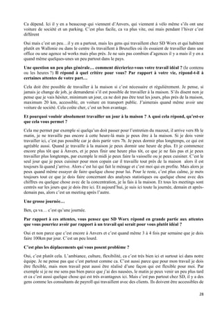 28
Ca dépend. Ici il y en a beaucoup qui viennent d’Anvers, qui viennent à vélo même s’ils ont une
voiture de société et un parking. C’est plus facile, ca va plus vite, oui mais pendant l’hiver c’est
différent
Oui mais c’est un peu…il y en a partout, mais les gens qui travaillent chez SD Worx et qui habitent
plutôt en Wallonie ou dans le centre ils travaillent à Bruxelles où ils essaient de travailler dans une
office ou une agence sd works mais plus près. Je ne sais pas combien d’agences il y a mais il y en a
quand même quelques-unes un peu partout dans le pays.
Une question un peu plus générale… comment décrieriez-vous votre travail idéal ? (le contenu
ou les heures ?) Il répond à quel critère pour vous? Par rapport à votre vie, répond-t-il à
certaines attentes de votre part…
Cela doit être possible de travailler à la maison si c’est nécessaire et régulièrement. Je pense, si
jamais je change de job, je demanderai s’il est possible de travailler à la maison. S’ils disent non je
pense que je vais hésiter, minimum un jour, ca ne doit pas être tout les jours, plus près de la maison,
maximum 20 km, accessible, en voiture en transport public. J’aimerais quand même avoir une
voiture de société. Cela coûte cher, c’est un bon avantage.
Et pourquoi vouloir absolument travailler un jour à la maison ? A quoi cela répond, qu’est-ce
que cela vous permet ?
Cela me permet par exemple si quelqu’un doit passer pour l’entretien du mazout, il arrive vers 8h le
matin, je ne travaille pas encore à cette heure-là mais je peux être à la maison. Si je dois venir
travailler ici, c’est pas possible car je dois partir vers 7h. Je peux dormir plus longtemps, ce qui est
agréable aussi. Quand je travaille à la maison je peux dormir une heure de plus. Et je commence
encore plus tôt que à Anvers, et je peux finir une heure plus tôt, ce que je ne fais pas et je peux
travailler plus longtemps, par exemple le midi je peux faire la vaisselle ou je peux cuisiner. C’est le
seul jour que je peux cuisiner pour mon copain car il travaille tout près de la maison alors il est
toujours là quand j’arrive. Alors c’est lui qui fait le ménage et c’est moi qui en profite. Mais alors je
peux quand même essayer de faire quelque chose pour lui. Pour le reste, c’est plus calme, je mets
toujours tout ce que je dois faire concernant des analyses statistiques ou quelque chose avec des
chiffres ou quelque chose avec de la concentration, je la fais à la maison. Et tous les meetings sont
centrés sur les jours que je dois être ici. Et aujourd’hui, je suis ici toute la journée, demain et après-
demain pas, alors c’est un meeting après l’autre.
Une grosse journée…
Ben, ça va… c’est qu’une journée.
Par rapport à ces attentes, vous pensez que SD Worx répond en grande partie aux attentes
que vous pourriez avoir par rapport à un travail qui serait pour vous plutôt idéal ?
Oui et non parce que c’est encore à Anvers et c’est quand même 3 à 4 fois par semaine que je dois
faire 100km par jour. C’est un peu lourd.
C’est plus les déplacements qui vous posent problème ?
Oui, c’est plutôt cela. L’ambiance, culture, flexibilité, ca c’est très bien ici et surtout ici dans notre
équipe. Je ne pense pas que c’est partout comme ca. C’est aussi parce que pour mon travail je dois
être flexible, mais mon travail peut aussi être réalisé d’une façon qui est flexible pour moi. Par
exemple si je ne me sens pas bien parce que j’ai des nausées, le matin je peux venir un peu plus tard
et ca c’est aussi quelque chose qui est très avantageux ici. Mais c’est pas partout chez SD, il y a des
gens comme les consultants de payroll qui travaillent avec des clients. Ils doivent être accessibles de
 