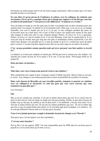29
huit heures au matin jusque midi et de une heure jusque cinq heures. Mais je pense que c’est aussi
possible de faire ca à la maison.
Et vous dites ici qu’au niveau de l’ambiance, la culture, avec les collègues, les relations sont
très bonnes. Est-ce qu’il y a quelque chose qui a changé par rapport à ca du fait que vous êtes
en télétravail maintenant ? Vous percevez des différences ? Comment ca a évolué ?
Non, de temps en temps je vois des gens que j’ai plus vus pendant une ou deux semaines parce que
quand j’étais à la maison, ils étaient ici et inversement aussi. Mais non, si on est ici on va manger
ensemble, avec tout le monde qui est là et si j’ai pas vu mes collègues pendant des jours, ils
m’envoient aussi un e-mail pour voir si tout va bien et pour voir quand nous serons là tous pour
aller manger le midi mais cela n’a pas vraiment changé. Parfois, on arrive ici, il n’y a personne.
Parfois on arrive ici, tout le monde est là. C’est très fluctuant, avant tout le monde était là. Il n’y
avait pas trop de monde mais pas trop peu non plus et maintenant comme aujourd’hui c’est très
calme mais demain c’est possible qu’il y a trop de monde et qu’il n’y a même pas assez de place
pour s’asseoir. C’est pas trop bien organisé mais aller sur un autre étage ou on rentre à la maison.
C’est un peu pessimiste comme question mais qu’est-ce qui peut vous faire quitter ce travail
ici ?
La distance, je n’aime pas conduire et surtout pas 100 km par jour et surtout avec des enfants. J’ai
cherché une crèche ouverte de 7h le matin à 7h le soir. C’est pas facile. 7h30 jusque 6h30 ou 7h
jusque 6h.
Donc pas dans vos horaires…
Non
Mais donc vous voyez à long terme pouvoir trouver une solution ?
Mais maintenant mon copain il peut s’arranger comme il habite tout près. Dans le futur je sais pas,
je verrai. Si je change ce sera beaucoup plus près et aussi la possibilité de travailler à la maison .
Dans votre bureau de Bruxelles où vous travaillez parfois, comment se passent vos relations
avec vos collègues à ce niveau-là? Ce sont des gens que vous voyez souvent, que vous
connaissez un peu plus que ?
Là à Vilvorde ?
Oui
Ben, je ne les connais pas vraiment. C’est pas la même chose parce que eux ils se voient tous les
jours et alors moi je viens de temps en temps une fois par semaine. Parfois, je pars plus tôt pour un
rendez-vous je sais pas où, parfois je suis là deux jours. C’est différent, c’est pas mon team, ils ne
font pas le même boulot que moi. Ils ont pas les mêmes problèmes que moi. Ils ont le même âge
que moi ce qui est quand même plus facile, ici ils sont plus âgés pour la plupart. Les relations…ils
ne sont pas tellement intimes mais ce n’est pas grave non plus.
Vous n’avez jamais pensé par exemple à demander de pouvoir changer avec Vilvorde ?
Non parce que c’est une agence avec des consultants…
C’est une autre fonction ?
Oui en fait c’est une agence, PME ? Ils sont responsables pour les PME dans les environs pour le
payroll et c’est la seule chose qu’ils font c’est ca.
 