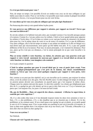 30
Ce n’est pas intéressant pour vous ?
Non, de temps en temps c’est possible d’avoir un rendez-vous avec un de mes collègues ici qui
habite aussi dans le centre. Pour se voir là-bas c’est possible aussi mais comme la plupart travaillent
et habitent à Anvers, c’est un peu bizarre pour eux de venir là-bas.
Et vous disiez qu’ici vous avez plus de collègues qui sont plus âgés finalement ?
Pas beaucoup plus mais je suis quand même la plus jeune.
Et vous percevez une différence par rapport à attentes, par rapport au travail ? Est-ce que
eux sont en télétravail ?
Ils ont des enfants et ils habitent tout près alors, par exemple Lorenzo il ne travaille presque jamais
à la maison. Comme là, c’est pas calme avec les enfants, il doit se lever quand même pour apporter
les enfants à l’école donc s’il est là dans sa voiture ca ne vaut pas la peine de retourner à la maison
alors pour lui c’est la même chose de venir ici ou de rester à la maison. Il n’y a pas de différence.
Une autre collègue, elle le fait de temps en temps si son enfant est malade ou si elle est fatigué ou a
mal dormi mais pas nécessairement, aussi parce qu’elle habite tout près. Il n’y a pas une grande
différence d’être là ou à la maison. Pour moi, la raison principale, c’est vraiment les distances. Pour
eux, parce qu’ils n’ont pas ces distances, c’est la raison principale de ne pas venir travailler à la
maison.
Plus en terme relatifs à votre fonction, vos tâches, les attentes que vous pourriez avoir par
rapport à votre travail justement de nouveau par rapport à ce travail idéal au niveau de
votre fonction vos tâches, vous imaginez cela comment ?
Je n’ai pas compris la question
C’était la même question que pour le travail idéal que je vous ai posée juste avant. Vous
m’avez expliqué principalement que c’est près de la maison, des choses essentiellement
comme ca. Est-ce que vous avez aussi quelques exigences par rapport à votre poste, votre
fonction ?
Oui, comme ca ne peut pas être répétitif, oui je vais travailler sur le contenu, pas toujours la même
chose, avoir du contact avec des gens. Oui très flexible aussi. Ca doit changer de temps en temps je
ne pourrai jamais devenir une consultante en payroll parce que c’est toujours la même chose.
Chaque mois les salaires doivent être payés. Ca doit être contrôlé. Les clients qui téléphonent pour
dire oh il y a quelqu’un qui a été absent, qu’est-ce que je dois faire avec ca ? Ca je n’aimerais pas
parce que c’est toujours fixe, les jours c’est aussi de huit à midi.
Ok, pas de flexibilité… Dans cet aspect-là des choses, comment s’effectue la supervision, le
contrôle par votre supérieur ?
Ah, il y a des codes chez nous et il me demande toujours toutes les deux trois semaines si tout va
bien, s’il y a des problèmes, s’il y a des deadline que je ne réussirai pas à obtenir. Si j’ai des
problèmes, je les contacte aussi. Si un e-mail passe avec quelqu’un qui se plaint, on en parle quand
je suis ici et il s’arrange aussi. Il ne va pas mettre un coaching le jour où je travaille à la maison. Je
note ca dans mon agenda alors c’est toujours clair où je me trouve, soit Vilvorde, à Bruxelles si je
dois aller chez un client ou chez quelqu’un.
Vous avez un système ?
Sur Outlook.
Chacun sait voir l’agenda des autres…
 