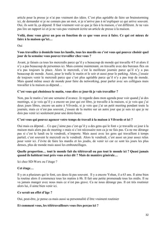 32
article pour la presse je n’ai pas vraiment des idées. C’est plus agréable de faire un brainstorming
ici, de demander si je ne connais pas un mot, si je n’arrive pas à m’expliquer ce qui arrive souvent.
Oui, ils sont là, ça dépend. Il faut vraiment voir ce que je fais à la maison, c’est différent. Je ne vais
pas lire un rapport ici et je ne vais pas vraiment écrire un article de presse à la maison.
Voilà, donc vous gérez un peu en fonction de ce que vous avez à faire. Ce qui est mieux de
faire à la maison qu’ici…
Oui
Vous travaillez à domicile tous les lundis, tous les mardis ou c’est vous qui pouvez choisir quel
jour de la semaine vous pouvez travailler chez vous ?
Avant, je faisais ca tous les mercredis parce qu’il y a beaucoup de monde qui travaille 4/5 et alors il
n’y a pas beaucoup de personnes ici. Mais comme maintenant, on travaille avec des bureaux flex on
n‘a pas toujours la place. Alors le mercredi, c’est la meilleure journée parce qu’il n’y a pas
beaucoup de monde. Aussi, pour le trafic le matin et le soir et aussi pour le parking. Alors, j’essaie
de toujours venir le mercredi parce que c’est plus agréable parce qu’il n‘y a pas trop de monde.
Mais quand même assez de monde pour faire du networking, pour parler avec ses collègues mais
travailler à la maison ca dépend…
C’est vous qui choisissez le matin, vous dire ce jour-là je vais travailler ?
Non, pas le matin c’est une semaine d’avance. Je regarde dans mon agenda pour voir quand j’ai des
meetings, si je vois qu’il y a encore un jour qui est libre, je travaille à la maison, si je vois que j’ai
deux jours libres, encore un autre à Vilvorde, si je vois que j’ai un petit meeting pendant toute la
journée, mais ce n’est pas souvent, j’essaie de la mettre sur un autre jour que je suis ici que je ne
dois pas venir ici seulement pour une demi-heure.
C’est vous qui pouvez agencer votre temps de travail à la maison à Vilvorde et ici ?
Oui mais ca dépend… Ce que j’aime pas c’est qu’il y a des gens qui le font « je travaille ce jour à la
maison mais alors pas de meeting » mais si c’est nécessaire non ca je ne fais pas. Ca ne me dérange
pas si c’est le lundi ou le vendredi, n’importe. Mais aussi avec les gens qui travaillent à temps
partiel, c’est souvent le mercredi ou le vendredi. Alors le vendredi, c’est aussi un jour assez relax
pour venir ici. J’évite de faire les mardis et les jeudis, de venir ici car ce sont les jours les plus
denses, plus de monde mais aussi les embouteillages.
Quelle proportion… tout le monde fait du télétravail ou pas tout le monde ici ? Quasi jamais
quand ils habitent tout près vous aviez dit ? Mais de manière générale…
Ici chez SD-Worx ou l’étage ?
Cet étage…
Il y en a plusieurs qui le font, ces deux-là pas souvent. Il y a encore Yohan, il a 63 ans. Il aime bien
la routine alors il commence tous les matins à 8h. Il fait une petite promenade tous les midis. Il ne
va jamais manger avec nous mais ce n’est pas grave. Ca ne nous dérange pas. Il est très routinier
alors lui, il aime bien venir ici.
Ce serait un effet d’âge ?
Oui, peut-être, je pense ca mais aussi sa personnalité d’être vraiment routinier
Et comment vous, les télétravailleurs vous êtes perçus ici ?
 