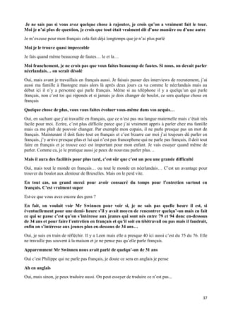 37
Je ne sais pas si vous avez quelque chose à rajouter, je crois qu’on a vraiment fait le tour.
Moi je n’ai plus de question, je crois que tout était vraiment dit d’une manière ou d’une autre
Je m’excuse pour mon français cela fait déjà longtemps que je n’ai plus parlé
Moi je le trouve quasi impeccable
Je fais quand même beaucoup de fautes… le et la…
Moi franchement, je ne crois pas que vous faites beaucoup de fautes. Si nous, on devait parler
néerlandais… on serait désolé
Oui, mais avant je travaillais en français aussi. Je faisais passer des interviews de recrutement, j’ai
aussi ma famille à Bastogne mais alors là après deux jours ca va comme le néerlandais mais au
début ici il n’y a personne qui parle français. Même si au téléphone il y a quelqu’un qui parle
français, non c’est toi qui réponds et si jamais je dois changer de boulot, ce sera quelque chose en
français
Quelque chose de plus, vous vous faites évoluer vous-même dans vos acquis…
Oui, en sachant que j’ai travaillé en français, que ce n’est pas ma langue maternelle mais c’était très
facile pour moi. Ecrire, c’est plus difficile parce que j’ai vraiment appris à parler chez ma famille
mais ca me plaît de pouvoir changer. Par exemple mon copain, il ne parle presque pas un mot de
français. Maintenant il doit faire tout en français et c’est bizarre car moi j’ai toujours dû parler en
français, j’y arrive presque plus et lui qui n’est pas francophone qui ne parle pas français, il doit tout
faire en français et je trouve ceci est important pour mon enfant. Je vais essayer quand même de
parler. Comme ca, je le pratique aussi je peux de nouveau parler plus…
Mais il aura des facilités pour plus tard, c’est sûr que c’est un peu une grande difficulté
Oui, mais tout le monde en français… ou tout le monde en néerlandais… C’est un avantage pour
trouver du boulot aux alentour de Bruxelles. Mais on le perd vite.
En tout cas, un grand merci pour avoir consacré du temps pour l’entretien surtout en
français. C’est vraiment super
Est-ce que vous avez encore des gens ?
En fait, on voulait voir Mr Swinnen pour voir si, je ne sais pas quelle heure il est, si
éventuellement pour une demi- heure s’il y avait moyen de rencontrer quelqu’-un mais en fait
ce qui se passe c’est qu’on s’intéresse aux jeunes qui sont nés entre 79 et 94 donc en-dessous
de 34 ans et pour faire l’entretien en français et qu’il soit en télétravail ou pas mais il faudrait,
enfin on s’intéresse aux jeunes plus en-dessous de 34 ans…
Oui, je suis en train de réfléchir. Il y a Leen mais elle a presque 40 ici aussi c’est du 75 du 76. Elle
ne travaille pas souvent à la maison et je ne pense pas qu’elle parle français.
Apparemment Mr Swinnen nous avait parlé de quelqu’-un de 31 ans
Oui c’est Philippe qui ne parle pas français, je doute ce sera en anglais je pense
Ah en anglais
Oui, mais sinon, je peux traduire aussi. On peut essayer de traduire ce n’est pas...
 