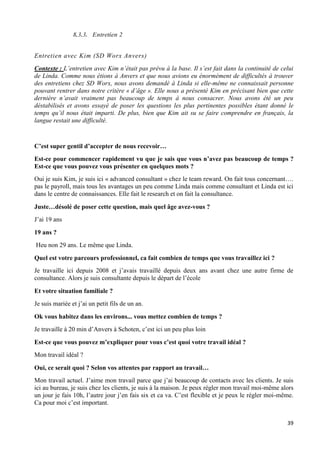 39
8.3.3. Entretien 2
Entretien avec Kim (SD Worx Anvers)
Contexte : L’entretien avec Kim n’était pas prévu à la base. Il s’est fait dans la continuité de celui
de Linda. Comme nous étions à Anvers et que nous avions eu énormément de difficultés à trouver
des entretiens chez SD Worx, nous avons demandé à Linda si elle-même ne connaissait personne
pouvant rentrer dans notre critère « d’âge ». Elle nous a présenté Kim en précisant bien que cette
dernière n’avait vraiment pas beaucoup de temps à nous consacrer. Nous avons été un peu
déstabilisés et avons essayé de poser les questions les plus pertinentes possibles étant donné le
temps qu’il nous était imparti. De plus, bien que Kim ait su se faire comprendre en français, la
langue restait une difficulté.
C’est super gentil d’accepter de nous recevoir…
Est-ce pour commencer rapidement vu que je sais que vous n’avez pas beaucoup de temps ?
Est-ce que vous pouvez vous présenter en quelques mots ?
Oui je suis Kim, je suis ici « advanced consultant » chez le team reward. On fait tous concernant….
pas le payroll, mais tous les avantages un peu comme Linda mais comme consultant et Linda est ici
dans le centre de connaissances. Elle fait le research et on fait la consultance.
Juste…désolé de poser cette question, mais quel âge avez-vous ?
J’ai 19 ans
19 ans ?
Heu non 29 ans. Le même que Linda.
Quel est votre parcours professionnel, ca fait combien de temps que vous travaillez ici ?
Je travaille ici depuis 2008 et j’avais travaillé depuis deux ans avant chez une autre firme de
consultance. Alors je suis consultante depuis le départ de l’école
Et votre situation familiale ?
Je suis mariée et j’ai un petit fils de un an.
Ok vous habitez dans les environs... vous mettez combien de temps ?
Je travaille à 20 min d’Anvers à Schoten, c’est ici un peu plus loin
Est-ce que vous pouvez m’expliquer pour vous c’est quoi votre travail idéal ?
Mon travail idéal ?
Oui, ce serait quoi ? Selon vos attentes par rapport au travail…
Mon travail actuel. J’aime mon travail parce que j’ai beaucoup de contacts avec les clients. Je suis
ici au bureau, je suis chez les clients, je suis à la maison. Je peux régler mon travail moi-même alors
un jour je fais 10h, l’autre jour j’en fais six et ca va. C’est flexible et je peux le régler moi-même.
Ca pour moi c’est important.
 