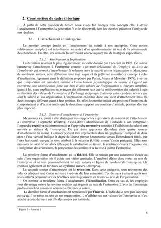 4
2. Construction du cadre théorique
À partir de notre question de départ, nous avons fait émerger trois concepts clés, à savoir
l’attachement à l’entreprise, la génération Y et le télétravail, dont les théories guideront l’analyse de
nos résultats.
2.1. L’attachement à l’entreprise
Le premier concept étudié est l’attachement du salarié à son entreprise. Cette notion
relativement complexe est actuellement au centre d’un questionnement au sein de la communauté
des chercheurs. En effet, ces derniers lui attribuent encore aujourd’hui de multiples explications.
2.1.1. Attachement et Implication
La définition revenant la plus régulièrement est celle donnée par Thévenet en 1992. Cet auteur
caractérise l’attachement à l’entreprise comme « un trait relationnel de l’employé vis-à-vis de
l’employeur qui permet d’appréhender la relation entre le salarié et son organisation ». Mais, pour
de nombreux auteurs, cette définition reste trop vague et ils préfèrent assimiler ce concept à celui
d’implication, reprenant ainsi la définition proposée par Porter, Steers et Mowday (1979), à savoir
que l’implication est considéré comme « l’attachement psychologique du salarié à l’égard son
entreprise, une identification forte aux buts et aux valeurs de l’organisation ». Pauvers complète,
quant à lui, cette explication en avançant des éléments tels que la prédisposition des salariés à agir
en fonction des valeurs de l’entreprise et l’échange réciproque d’attentes entre ces deux acteurs que
sont le salarié et son organisation. L’implication constitue donc une sorte d’attachement mais les
deux concepts diffèrent quant à leur position. En effet, le premier induit une position d’intention, de
comportement et d’action tandis que le deuxième suppose une position d’attitude, position dès lors
plus implicite.
2.1.2. Sources d’attachement à l’entreprise
Meyssonier va, quant à elle, distinguer trois approches explicatives du concept de l’attachement
à l’entreprise : l’approche affective, c’est-à-dire l’identification de l’individu à son entreprise ;
l’approche cognitive ou instrumentale et l’approche normative associée à l’adhésion du salarié aux
normes et valeurs de l’entreprise. De ces trois approches découlent alors quatre sources
d’attachement du salarié. Celles-ci peuvent être représentées dans un graphique1
composé de deux
axes : l’axe vertical indique le degré de liberté perçue (Autonomie versus Dépendance) tandis que
l’axe horizontal marque le sens attribué à la relation (Utilité versus Vision partagée). Elles sont
mesurées à l’aide de variables telles que la satisfaction au travail, la confiance envers l’organisation,
l’intégration des contraintes, la perspective de carrière et la facilité à quitter l’entreprise.
La première forme d’attachement est la fidélité. Elle se traduit par une autonomie élevée au
sein d’une organisation où il existe une vision partagée. L’employé désire donc rester au sein de
l’entreprise et se sent personnellement lié aux valeurs et lignes de conduite de l’entreprise. On
constate également un fort taux de loyalisme envers l’entreprise.
La seconde source d’attachement est la rétention. Dans cette catégorie, nous retrouvons des
salariés adoptant une vision utilitaire vis-à-vis de leur entreprise. Ces derniers évaluent quels sont
leurs intérêts personnels et les bénéfices dont ils jouissent en restant au sein de l’organisation.
On nomme la troisième forme d’attachement l’identification. Dans ce cas-ci, les employés
vont davantage suivre les normes sociales qui règnent au sein de l’entreprise. L’avis de l’entourage
professionnel est considéré comme la référence à suivre.
La dernière forme d’attachement est représentée par l’inertie. L’individu se sent peu concerné
par ce qu’il se passe au sein de son organisation. Il n’adhère pas aux valeurs de l’entreprise et s’est
attaché à cette dernière aux fils des années par habitude.
1
Figure 1 – Annexe 1
 