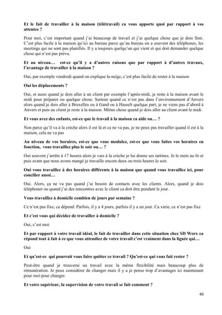 40
Et le fait de travailler à la maison (télétravail) ca vous apporte quoi par rapport à vos
attentes ?
Pour moi, c’est important quand j’ai beaucoup de travail et j’ai quelque chose que je dois finir.
C’est plus facile à la maison qu’ici au bureau parce qu’au bureau on a souvent des téléphones, les
meetings qui ne sont pas planifiés. Il y a toujours quelqu’un qui vient et qui doit demander quelque
chose qui n’est pas prévu.
Et au niveau… est-ce qu’il y a d’autres raisons que par rapport à d’autres travaux,
l’avantage de travailler à la maison ?
Oui, par exemple vendredi quand on explique la neige, c’est plus facile de rester à la maison
Oui les déplacements ?
Oui, et aussi quand je dois aller à un client par exemple l’après-midi, je reste à la maison avant le
midi pour préparer ou quelque chose. Surtout quand ce n’est pas dans l’environnement d’Anvers
alors quand je dois aller à Bruxelles ou à Gand ou à Hasselt quelque part, je ne viens pas d’abord à
Anvers et puis au client je reste à la maison. Même chose quand je dois aller au client avant le midi.
Et vous avez des enfants, est-ce que le travail à la maison ca aide ou… ?
Non parce qu’il va à la crèche alors il est là et ca ne va pas, je ne peux pas travailler quand il est à la
maison, cela ne va pas
Au niveau de vos horaires, est-ce que vous modulez, est-ce que vous faites vos horaires en
fonction, vous travaillez plus le soir ou… ?
Oui souvent j’arrête à 17 heures alors je vais à la crèche je lui donne ses tartines. Je le mets au lit et
puis avant que nous avons mangé je travaille encore deux ou trois heures le soir.
Oui vous travaillez à des horaires différents à la maison que quand vous travaillez ici, pour
concilier aussi…
Oui. Alors, ça ne va pas quand j’ai besoin de contacts avec les clients. Alors, quand je dois
téléphoner ou quand j’ai des rencontres avec le client ca doit être pendant le jour.
Vous travaillez à domicile combien de jours par semaine ?
Ce n’est pas fixe, ca dépend. Parfois, il y a 4 jours, parfois il y a un jour. Ca varie, ce n’est pas fixe
Et c’est vous qui décidez de travailler à domicile ?
Oui, c’est moi
Et par rapport à votre travail idéal, le fait de travailler dans cette situation chez SD Worx ca
répond tout à fait à ce que vous attendiez de votre travail c’est vraiment dans la lignée qui…
Oui
Et qu’est-ce qui pourrait vous faire quitter ce travail ? Qu’est-ce qui vous fait rester ?
Peut-être quand je trouverai un travail avec la même flexibilité mais beaucoup plus de
rémunération. Je peux considérer de changer mais il y a je pense trop d’avantages ici maintenant
pour moi pour changer.
Et votre supérieur, la supervision de votre travail se fait comment ?
 