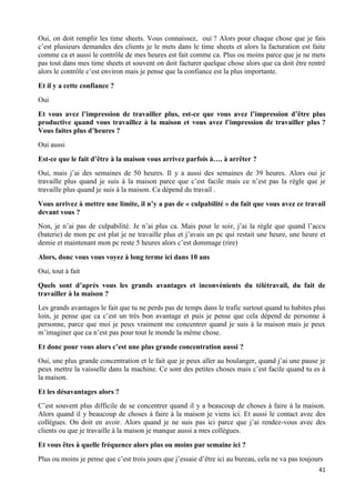 41
Oui, on doit remplir les time sheets. Vous connaissez, oui ? Alors pour chaque chose que je fais
c’est plusieurs demandes des clients je le mets dans le time sheets et alors la facturation est faite
comme ca et aussi le contrôle de mes heures est fait comme ca. Plus ou moins parce que je ne mets
pas tout dans mes time sheets et souvent on doit facturer quelque chose alors que ca doit être rentré
alors le contrôle c’est environ mais je pense que la confiance est la plus importante.
Et il y a cette confiance ?
Oui
Et vous avez l’impression de travailler plus, est-ce que vous avez l’impression d’être plus
productive quand vous travaillez à la maison et vous avez l’impression de travailler plus ?
Vous faites plus d’heures ?
Oui aussi
Est-ce que le fait d’être à la maison vous arrivez parfois à…. à arrêter ?
Oui, mais j’ai des semaines de 50 heures. Il y a aussi des semaines de 39 heures. Alors oui je
travaille plus quand je suis à la maison parce que c’est facile mais ce n’est pas la règle que je
travaille plus quand je suis à la maison. Ca dépend du travail .
Vous arrivez à mettre une limite, il n’y a pas de « culpabilité » du fait que vous avez ce travail
devant vous ?
Non, je n’ai pas de culpabilité. Je n’ai plus ca. Mais pour le soir, j’ai la règle que quand l’accu
(baterie) de mon pc est plat je ne travaille plus et j’avais un pc qui restait une heure, une heure et
demie et maintenant mon pc reste 5 heures alors c’est dommage (rire)
Alors, donc vous vous voyez à long terme ici dans 10 ans
Oui, tout à fait
Quels sont d’après vous les grands avantages et inconvénients du télétravail, du fait de
travailler à la maison ?
Les grands avantages le fait que tu ne perds pas de temps dans le trafic surtout quand tu habites plus
loin, je pense que ca c’est un très bon avantage et puis je pense que cela dépend de personne à
personne, parce que moi je peux vraiment me concentrer quand je suis à la maison mais je peux
m’imaginer que ca n’est pas pour tout le monde la même chose.
Et donc pour vous alors c’est une plus grande concentration aussi ?
Oui, une plus grande concentration et le fait que je peux aller au boulanger, quand j’ai une pause je
peux mettre la vaisselle dans la machine. Ce sont des petites choses mais c’est facile quand tu es à
la maison.
Et les désavantages alors ?
C’est souvent plus difficile de se concentrer quand il y a beaucoup de choses à faire à la maison.
Alors quand il y beaucoup de choses à faire à la maison je viens ici. Et aussi le contact avec des
collègues. On doit en avoir. Alors quand je ne suis pas ici parce que j’ai rendez-vous avec des
clients ou que je travaille à la maison je manque aussi a mes collègues.
Et vous êtes à quelle fréquence alors plus ou moins par semaine ici ?
Plus ou moins je pense que c’est trois jours que j’essaie d’être ici au bureau, cela ne va pas toujours
 