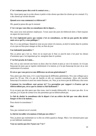 42
C’est vraiment pour dire avoir le contact avec…
Oui. Aussi parce que tu as des choses à parler et des choses que dans les clients qu’on a mutuel. Il y
a des choses qu’on doit discuter
Quand avez-vous commencé ce télétravail ?
Oh, quand je pense dès que le moment
C’est vrai que vous étiez en consultance dès le départ…
Oui, aussi avec mon premier employeur. J’avais aussi des jours de télétravail alors c’était toujours
un aspect de mon travail.
Et c’est réglementé parce que comme c’est en consultance, ca fait un peu partie du métier
mais est-ce qu’il y a une politique ?
Oui, il y a une politique. Quand on reste un jour entier à la maison, on doit le mettre dans le système
et on a pas un frais pour manger en fait, un frais de jour
Une indemnité journalière ?
Oui, je pense que c’est ca. Alors on ne reçoit pas le frais ce jour-là mais c’est pour les choses
d’assurance que c’est important qu’on enregistre dans le système.
C’est fort proche de Linda…
Oui, moi je suis souvent une heure ou deux chez les clients et puis je vais à la maison. Je n’ai pas
beaucoup de jours que je registre entièrement à la maison, je n’ai pas beaucoup de jour où je suis
entièrement à la maison.
Et est-ce que vous percevez une différence au niveau générationnel ?
Non, parce que chez nous, il n’y a pas beaucoup de différentes générations. On a une collègue qui a
passé les 50 ans. Elle n’a pas de famille et elle est vraiment consultante. Alors elle travaille
beaucoup à la maison et aussi aux autres bureaux, etc. Non, je ne trouve pas de différence chez nous
Comment les travailleurs sont perçus ici ? La perception par rapport à d’autres qui ne
télétravaillent pas, est-ce que le contact se fait facilement ?
Ca je ne peux pas dire parce que chez nous, tout le monde télétravaille. Je ne peux pas dire. Je ne
sais pas, je n’ai pas de contact avec des personnes qui ne télétravaillent pas.
Le fait de choisir la consultance dès le départ c’est un critère du fait que vous allez devoir
bouger et être à la maison…
Pour choisir la consultance ?
Oui
Non, pas vraiment on m’a recruté.
Le fait de travailler à la maison n’était pas un critère ?
Non, je pense que maintenant ca va être un critère quand je change. Mais c’est sûrement parce que
je suis habituée maintenant.
Vous ne sauriez pas être 5 jours sur 7 ici ?
 