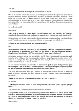 43
Non Non
A cause essentiellement du manque de concentration de travail ?
Oui, ca et aussi les petites choses quand je m’arrête par exemple à 4h l’après-midi pour aller au
magasin, pour aller chercher quelque chose et je peux de nouveau travailler à la maison. Ca me
donne une flexibilité que j’ai besoin alors ce n’est pas pour le jour entier. Pour moi, c’est pas
important quand on dit ca ne va, ca ne va pas… Mais les choses comme ca arrêter plus tôt pour
encore travailler à la maison, travailler le week-end pour finir quelque chose, ce sont des choses
dont j’ai besoin .
Le week-end aussi ?
Souvent oui
Il y a aussi ce manque de rapports avec vos collègues qui vous font travailler ici. Vous avez
donc besoin d’avoir toujours un minimum de rapports pour pouvoir vous sentir impliquer ?
Oui aussi, pour être sûr que concernant les clients on a tout et on a tout en ligne avec les collègues
aussi. C’est très important car nous sommes SD nous ne sommes pas kim et linda et…
Il faut créer une bonne ambiance, une bonne atmosphère
Oui
Dans la culture SD Worx, vous savez un peu les valeurs SD Worx , nous en parlez un peu…
Les vôtres sont en adéquation, est-ce qu’il y a des choses ici qui sont faites pour favoriser
l’implication, l’attachement à SD Worx, est-ce qu’il y a des team building… ?
Oui et aussi les choses qui ne sont pas facilitées par SD Worx. Aller au café le vendredi après le
travail avec les collègues, aller manger pendant midi avec les collègues, ce sont des choses qu’on
fait mais ce n’est pas SD Worx qui dit il faut le faire. Alors, la culture oui mais aussi les choses
comme team building on l’a et c’est chouette.
En soi vous ne travaillez pas souvent à la maison mais juste ce qu’il faut pour vous pour
savoir un peu « être en balance » avec les collègues… mais plus alors pour les préoccupations
du travail et non pas nécessairement conciliation du travail famille ?
Non, c’est pur travail aussi parce que j’habite à 20 minutes alors ce n’est pas loin. Je pense que
quand tu habites à une heure, une heure et demie du travail, c’est autre chose. Mais pour moi c’est
pur travail.
Mais je ne sais pas si tu as encore des questions….Ca fait 20 minutes…
Ha très bien…
…On va peut-être vous laisser là alors mais je ne sais pas si vous voulez rajouter quelque
chose…
Non je ne sais pas, c’était pourquoi que vous faites cette enquête ?
C’est pour Mr Taskin, c’est notre professeur pour un cours et donc là on fait un travail sur le
télétravail mais spécifiquement sur les personnes en-dessous de 30 ans. Et donc voir comment
ils vivent ce télétravail et pourquoi ils ont choisi le télétravail. Et comment le télétravail
répond aux attentes qu’ils ont par rapport au travail…
Bonne chance
 