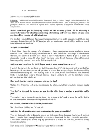 45
8.3.4. Entretien 3
Interview avec Lisbet (SD Worx)
Contexte : L’entretien s’est déroulé dans les bureaux de Shell, à Ixelles. En effet, cette consultante de SD
Worx est en mission au sein de cette entreprise depuis déjà une année. Lisbet ne parle pas français, c’est
pourquoi l’interview s’est déroulée en anglais. Elle a été très disponible, et à répondu ouvertement à toutes
nos questions.
Hello ! First thank you for accepting to meet us. We are very grateful. So, we are doing a
research for university about telecommuting, teleworking, and we would like to ask you some
questions. First can you tell a bit about you.
I’m Liesbet. I studied Human Resources Management in Leuven and I graduated in 2008, so four
years ago. I started to work for SDWorx just after my studies as a payroll officer and for a year, I
have become HR Consultant.
Are you a teleworker?
I don’t think I have the contract of a teleworker, I have a contract on annex attachment to my
contract. I don’t think it is legally determined but as I’m a consultant I have to go to one client in
Brussels, one client in Hasselt and I have to move everywhere so before I go to a client or
afterwards, I work at home. Or when I don’t have any visits, I work from one of the offices or at
home depending on what I have to do. So it’s very flexible
And now, as a consultant for shell, do you work at home several times a week?
I work 3 days/a week for shell and my shell boss asked me if it’s ok for me at work at shell office
because people have to see me or ask questions in person. But we agreed upon that I start working
at home in the morning. So I start working early, at 7 o’clock, I work few hours and then when the
traffic is passed, I can come to Brussels because I live in Limburg, it’s very far from here. So my
driving time is a little bit shorter
How much time do you win by coming later on the day?
Quite a few. When you look at the morning and the afternoon, half an hour, forty minutes maybe
more
Yes, that’s a lot. And the evening do you live the office later or earlier to avoid the traffic
jam?
Yes, earlier, I try to live earlier, on the latest I try to leave at 4 o’clock to avoid the traffic. So it’s
ok. For me the main reason of working home is the traffic
Ok. And do you have children or are you married?
No, I don’t have children but I’m married.
And does the teleworking represent an advantage for your personal life?
Yes, my husband works in Brussels too, so we both make long distances. And when I work at
home, I can also do for example laundries in between or I can walk the dog, I can make some diner.
I have more flexibility so it does help my personal life. And I’m not that tired, because it’s very
tiring to travel a lot.
Now more about your career. Where have you started to work?
 