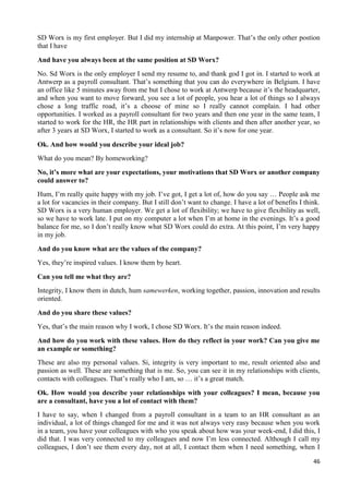 46
SD Worx is my first employer. But I did my internship at Manpower. That’s the only other postion
that I have
And have you always been at the same position at SD Worx?
No. Sd Worx is the only employer I send my resume to, and thank god I got in. I started to work at
Antwerp as a payroll consultant. That’s something that you can do everywhere in Belgium. I have
an office like 5 minutes away from me but I chose to work at Antwerp because it’s the headquarter,
and when you want to move forward, you see a lot of people, you hear a lot of things so I always
chose a long traffic road, it’s a choose of mine so I really cannot complain. I had other
opportunities. I worked as a payroll consultant for two years and then one year in the same team, I
started to work for the HR, the HR part in relationships with clients and then after another year, so
after 3 years at SD Worx, I started to work as a consultant. So it’s now for one year.
Ok. And how would you describe your ideal job?
What do you mean? By homeworking?
No, it’s more what are your expectations, your motivations that SD Worx or another company
could answer to?
Hum, I’m really quite happy with my job. I’ve got, I get a lot of, how do you say … People ask me
a lot for vacancies in their company. But I still don’t want to change. I have a lot of benefits I think.
SD Worx is a very human employer. We get a lot of flexibility; we have to give flexibility as well,
so we have to work late. I put on my computer a lot when I’m at home in the evenings. It’s a good
balance for me, so I don’t really know what SD Worx could do extra. At this point, I’m very happy
in my job.
And do you know what are the values of the company?
Yes, they’re inspired values. I know them by heart.
Can you tell me what they are?
Integrity, I know them in dutch, hum samewerken, working together, passion, innovation and results
oriented.
And do you share these values?
Yes, that’s the main reason why I work, I chose SD Worx. It’s the main reason indeed.
And how do you work with these values. How do they reflect in your work? Can you give me
an example or something?
These are also my personal values. Si, integrity is very important to me, result oriented also and
passion as well. These are something that is me. So, you can see it in my relationships with clients,
contacts with colleagues. That’s really who I am, so … it’s a great match.
Ok. How would you describe your relationships with your colleagues? I mean, because you
are a consultant, have you a lot of contact with them?
I have to say, when I changed from a payroll consultant in a team to an HR consultant as an
individual, a lot of things changed for me and it was not always very easy because when you work
in a team, you have your colleagues with who you speak about how was your week-end, I did this, I
did that. I was very connected to my colleagues and now I’m less connected. Although I call my
colleagues, I don’t see them every day, not at all, I contact them when I need something, when I
 