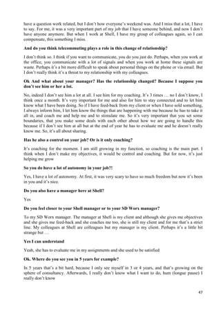 47
have a question work related, but I don’t how everyone’s weekend was. And I miss that a lot, I have
to say. For me, it was a very important part of my job that I have someone behind, and now I don’t
have anyone anymore. But when I work at Shell, I have my group of colleagues again, so I can
compensate, this something I miss.
And do you think telecommuting plays a role in this change of relationship?
I don’t think so. I think if you want to communicate, you do you just do. Perhaps, when you work at
the office, you communicate with a lot of signals and when you work at home these signals are
waste. Perhaps it’s a bit more difficult to speak about personal things on the phone or via email. But
I don’t really think it’s a threat to my relationship with my colleagues.
Ok And what about your manager? Has the relationship changed? Because I suppose you
don’t see him or her a lot.
No, indeed I don’t see him a lot at all. I see him for my coaching. It’s 3 times … no I don’t know, I
think once a month. It’s very important for me and also for him to stay connected and to let him
know what I have been doing. So if I have feed-back from my client or when I have sold something,
I always inform him, I let him know the things that are happening with me because he has to take it
all in, and coach me and help me and to stimulate me. So it’s very important that you set some
boundaries, that you make some deals with each other about how we are going to handle this
because if I don’t see him at all but at the end of year he has to evaluate me and he doesn’t really
know me. So, it’s all about sharing.
Has he also a control on your job? Or is it only coaching?
It’s coaching for the moment. I am still growing in my function, so coaching is the main part. I
think when I don’t make my objectives, it would be control and coaching. But for now, it’s just
helping me grow
So you do have a lot of autonomy in your job?!
Yes, I have a lot of autonomy. At first, it was very scary to have so much freedom but now it’s been
in you and it’s nice.
Do you also have a manager here at Shell?
Yes
Do you feel closer to your Shell manager or to your SD Worx manager?
To my SD Worx manager. The manager at Shell is my client and although she gives me objectives
and she gives me feed-back and she coaches me too, she is still my client and for me that’s a strict
line. My colleagues at Shell are colleagues but my manager is my client. Perhaps it’s a little bit
strange but …
Yes I can understand
Yeah, she has to evaluate me in my assignments and she used to be satisfied
Ok. Where do you see you in 5 years for example?
In 5 years that’s a bit hard, because I only see myself in 3 or 4 years, and that’s growing on the
sphere of consultancy. Afterwards, I really don’t know what I want to do, hum (longue pause) I
really don’t know
 