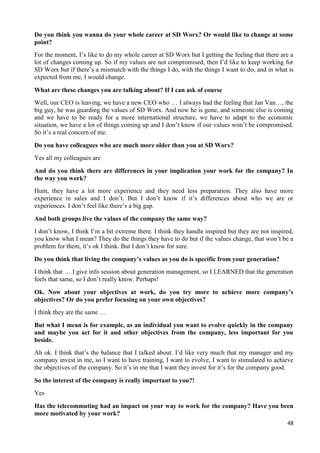 48
Do you think you wanna do your whole career at SD Worx? Or would like to change at some
point?
For the moment, I’s like to do my whole career at SD Worx but I getting the feeling that there are a
lot of changes coming up. So if my values are not compromised, then I’d like to keep working for
SD Worx but if there’s a mismatch with the things I do, with the things I want to do, and in what is
expected from me, I would change.
What are these changes you are talking about? If I can ask of course
Well, our CEO is leaving, we have a new CEO who … I always had the feeling that Jan Van…, the
big guy, he was guarding the values of SD Worx. And now he is gone, and someone else is coming
and we have to be ready for a more international structure, we have to adapt to the economic
situation, we have a lot of things coming up and I don’t know if our values won’t be compromised.
So it’s a real concern of me.
Do you have colleagues who are much more older than you at SD Worx?
Yes all my colleagues are
And do you think there are differences in your implication your work for the company? In
the way you work?
Hum, they have a lot more experience and they need less preparation. They also have more
experience in sales and I don’t. But I don’t know if it’s differences about who we are or
experiences. I don’t feel like there’s a big gap.
And both groups live the values of the company the same way?
I don’t know, I think I’m a bit extreme there. I think they handle inspired but they are not inspired,
you know what I mean? They do the things they have to do but if the values change, that won’t be a
problem for them, it’s ok I think. But I don’t know for sure.
Do you think that living the company’s values as you do is specific from your generation?
I think that … I give info session about generation management, so I LEARNED that the generation
feels that same, so I don’t really know. Perhaps!
Ok. Now about your objectives at work, do you try more to achieve more company’s
objectives? Or do you prefer focusing on your own objectives?
I think they are the same …
But what I mean is for example, as an individual you want to evolve quickly in the company
and maybe you act for it and other objectives from the company, less important for you
beside.
Ah ok. I think that’s the balance that I talked about. I’d like very much that my manager and my
company invest in me, so I want to have training, I want to evolve, I want to stimulated to achieve
the objectives of the company. So it’s in me that I want they invest for it’s for the company good.
So the interest of the company is really important to you?!
Yes
Has the telecommuting had an impact on your way to work for the company? Have you been
more motivated by your work?
 