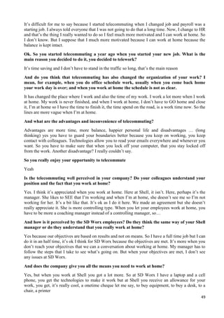 49
It’s difficult for me to say because I started telecommuting when I changed job and payroll was a
starting job. I always told everyone that I was not going to do that a long time. Now, I change to HR
and that’s the thing I really wanted to do so I feel much more motivated and I can work at home. So
I don’t know. But I suppose that I much more motivated because I can work at home because the
balance is kept intact.
Ok. So you started telecommuting a year ago when you started your new job. What is the
main reason you decided to do it, you decided to telework?
It’s time saving and I don’t have to stand in the traffic so long, that’s the main reason
And do you think that telecommuting has also changed the organization of your work? I
mean, for example, when you do office schedule work, usually when you come back home
your work day is over; and when you work at home the schedule is not as clear.
It has changed the place where I work and also the time of my work. I work a lot more when I work
at home. My work is never finished, and when I work at home, I don’t have to GO home and close
it, I’m at home so I have the time to finish it, the time spend on the road, is a work time now. So the
lines are more vague when I’m at home.
And what are the advantages and inconvenience of telecommuting?
Advantages are more time, more balance, happier personal life and disadvantages … (long
thinking) yes you have to guard your boundaries better because you keep on working, you keep
contact with colleagues. Technologies allow you to read your emails everywhere and whenever you
want. So you have to make sure that when you lock off your computer, that you stay locked off
from the work. Another disadvantage? I really couldn’t say.
So you really enjoy your opportunity to telecommute
Yeah
Is the telecommuting well perceived in your company? Do your colleagues understand your
position and the fact that you work at home?
Yes. I think it’s appreciated when you work at home. Here at Shell, it isn’t. Here, perhaps it’s the
manager. She likes to SEE that I’m working and when I’m at home, she doesn’t see me so I’m not
working for her. It’s a bit like that. It’s ok as I do it here. We made an agreement but she doesn’t
really appreciate it. She is more controlling type. When you let your employees work at home, you
have to be more a coaching manager instead of a controlling manager, so…
And how is it perceived by the SD Worx employees? Do they think the same way of your Shell
manager or do they understand that you really work at home?
Yes because our objectives are based on results and not on means. So I have a full time job but I can
do it in an half time, it’s ok I think for SD Worx because the objectives are met. It’s more when you
don’t reach your objectives that we can a conversation about working at home. My manager has to
follow the steps that I take to see what’s going on. But when your objectives are met, I don’t see
any issues at SD Worx.
And does the company give you all the means you need to work at home?
Yes, but when you work at Shell you got a lot more. So at SD Worx I have a laptop and a cell
phone, you get the technologies to make it work but at Shell you receive an allowance for your
work, you get, it’s really cool, a onetime cheque let me say, to buy equipment, to buy a desk, to a
chair, a printer
 