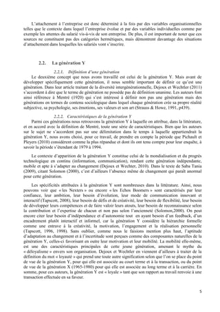 5
L’attachement à l’entreprise est donc déterminé à la fois par des variables organisationnelles
telles que le contexte dans lequel l’entreprise évolue et par des variables individuelles comme par
exemple les attentes du salarié vis-à-vis de son entreprise. De plus, il est important de noter que ces
sources ne constituent pas des catégories hermétiques, mais démontrent davantage des situations
d’attachement dans lesquelles les salariés vont s’inscrire.
2.2. La génération Y
2.2.1. Définition d’une génération
Le deuxième concept que nous avons travaillé est celui de la génération Y. Mais avant de
développer spécifiquement cette génération, il nous semble important de définir ce qu’est une
génération. Dans leur article traitant de la diversité intergénérationnelle, Dejoux et Wechtler (2011)
s’accordent à dire que le terme de génération ne possède pas de définition unanime. Les auteurs font
ainsi référence à Mentré (1920) qui s’est intéressé à définir non pas une génération mais des
générations en termes de contenu sociologique dans lequel chaque génération crée sa propre réalité
subjective, sa psychologie, ses émotions, ses valeurs et son art (Strauss & Howe, 1991, p439).
2.2.2. Caractéristiques de la génération Y
Parmi ces générations nous retrouvons la génération Y à laquelle on attribue, dans la littérature,
et en accord avec la définition de Mentré, toute une série de caractéristiques. Bien que les auteurs
sur le sujet ne s’accordent pas sur une délimitation dans le temps à laquelle appartiendrait la
génération Y, nous avons choisi, pour ce travail, de prendre en compte la période que Pichault et
Pleyers (2010) considèrent comme la plus répandue et dont ils ont tenu compte pour leur enquête, à
savoir la période s’étendant de 1979 à 1994.
Le contexte d’apparition de la génération Y constitue celui de la mondialisation et du progrès
technologique en continu (information, communication), rendant cette génération indépendante,
mobile et apte à s’adapter au changement (Dejoux et Wechter, 2010). Dans le texte de Saba Tania
(2009), citant Solomon (2000), c’est d’ailleurs l’absence même de changement qui paraît anormal
pour cette génération.
Les spécificités attribuées à la génération Y sont nombreuses dans la littérature. Ainsi, nous
pouvons voir que « les Nexters » ou encore « les Echos Boomers » sont caractérisés par leur
confiance, leur ambition, leur besoin d’évolution, leur mode de communication innovant et
interactif (Tapscott, 2008), leur besoin de défis et de créativité, leur besoin de flexibilité, leur besoin
de développer leurs compétences et de faire valoir leurs atouts, leur besoin de reconnaissance selon
la contribution et l’expertise de chacun et non pas selon l’ancienneté (Solomon,2000). On peut
encore citer leur besoin d’indépendance et d’autonomie tout en ayant besoin d’un feedback, d’un
encadrement plutôt interactif et informel, car la génération Y considère la hiérarchie formelle
comme une entrave à la créativité, la motivation, l’engagement et la réalisation personnelle
(Tapscott, 1996, 1998). Sans oublier, comme nous le faisions mention plus haut, l’aptitude
d’adaptation au changement et à l’incertitude sont perçues comme des composantes naturelles de la
génération Y, celles-ci favorisant en outre leur motivation et leur mobilité. La mobilité elle-même,
est une des caractéristiques principales de cette jeune génération, amenant le mythe du
« déloyalisme » envers son organisation. Dejoux et Wechtler en viennent d’ailleurs à traiter de la
définition du mot « loyauté » qui prend une toute autre signification selon que l’on se place du point
de vue de la génération Y, pour qui elle est associée au court terme et à la transaction, ou du point
de vue de la génération X (1965-1980) pour qui elle est associée au long terme et à la carrière. En
somme, pour ces auteurs, la génération Y est « loyale » tant que son rapport au travail renvoie à une
transaction effectuée en sa faveur.
 